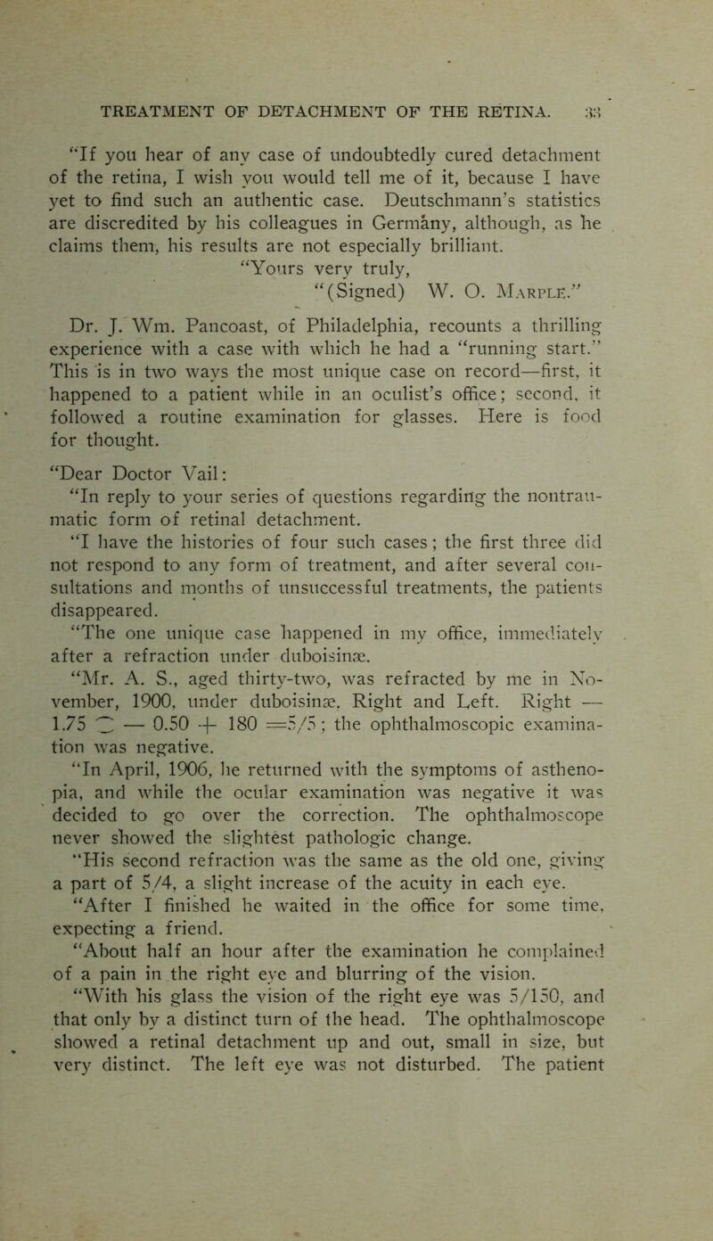 “If you hear of any case of undoubtedly cured detachment of the retina, I wish you would tell me of it, because I have yet to find such an authentic case. Deutschmann’s statistics are discredited by his colleagues in Germany, although, as he claims them, his results are not especially brilliant. “Yours very truly, “(Signed) W. O. MarpleA Dr. J. Wm. Pancoast, of Philadelphia, recounts a thrilling experience with a case with which he had a “running start. This is in two ways the most unique case on record—first, it happened to a patient while in an oculist’s office; second, it followed a routine examination for glasses. Here is food for thought. “Dear Doctor Vail: “In reply to your series of questions regarding the nontrau- matic form of retinal detachment. “I have the histories of four such cases; the first three did not respond to any form of treatment, and after several con- sultations and months of unsuccessful treatments, the patients disappeared. “The one unique case happened in my office, immediately after a refraction under duboisinae. “Mr. A. S., aged thirty-two, was refracted by me in No- vember, 1900, under duboisinae, Right and Left. Right — 1.75 V — 0.50 -|- 180 —5/5; the ophthalmoscopic examina- tion was negative. “In April, 1906, lie returned with the symptoms of astheno- pia, and while the ocular examination was negative it was decided to go over the correction. The ophthalmoscope never showed the slightest pathologic change. “His second refraction was the same as the old one, giving a part of 5/4, a slight increase of the acuity in each eye. “After I finished he waited in the office for some time, expecting a friend. “About half an hour after the examination he complained of a pain in the right eye and blurring of the vision. “With his glass the vision of the right eye was 5/150, and that only by a distinct turn of the head. The ophthalmoscope showed a retinal detachment up and out, small in size, but very distinct. The left eye was not disturbed. The patient