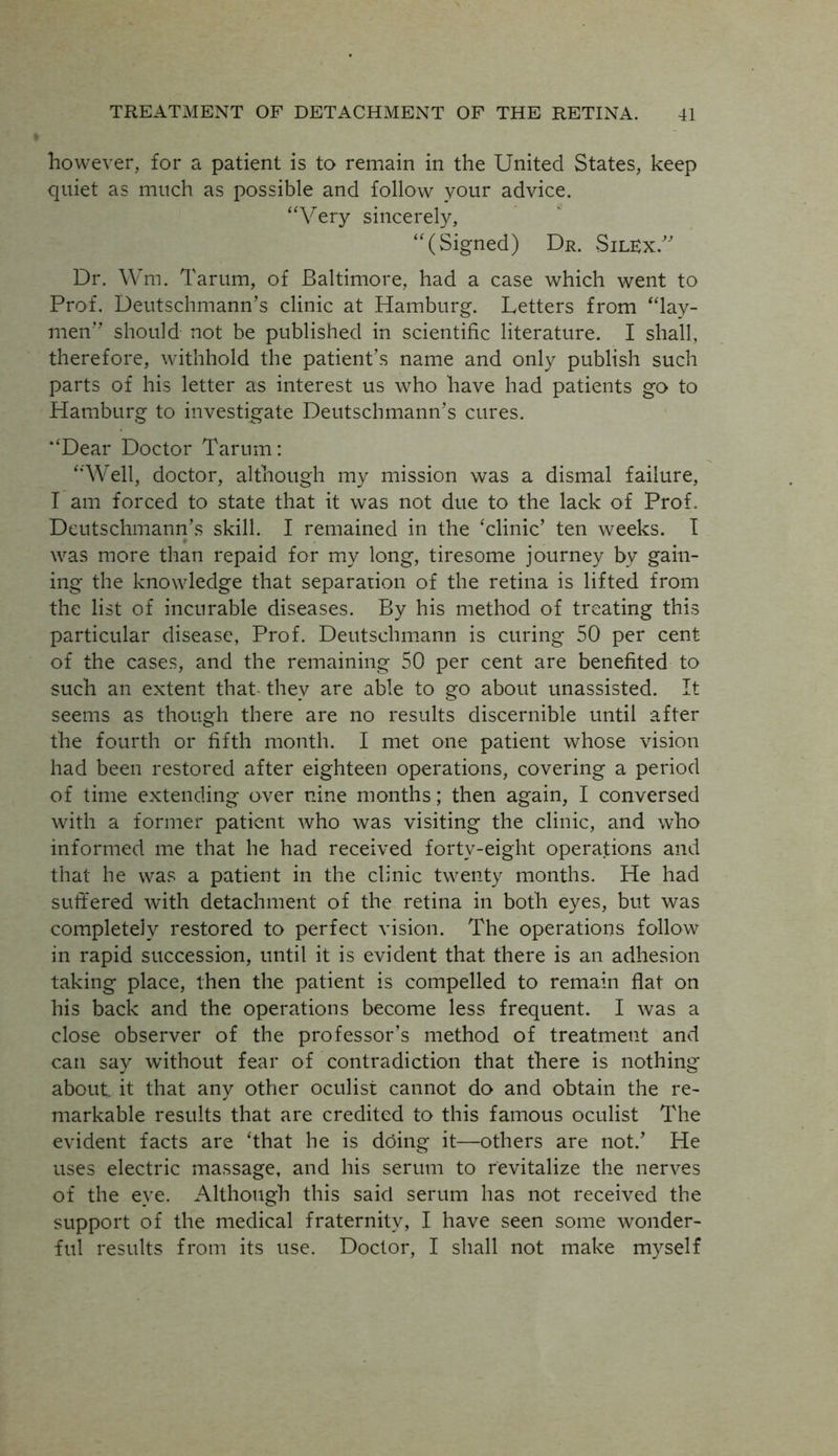 however, for a patient is to remain in the United States, keep quiet as much as possible and follow your advice. “Very sincerely, “(Signed) Dr. SilEx.” Dr. Wm. Tarum, of Baltimore, had a case which went to Prof. Deutschmann’s clinic at Hamburg. Letters from “lay- men should not be published in scientific literature. I shall, therefore, withhold the patient’s name and only publish such parts of his letter as interest us who have had patients go to Hamburg to investigate Deutschmann’s cures. “Dear Doctor Tarum: “Well, doctor, although my mission was a dismal failure, I am forced to state that it was not due to the lack of Prof. Deutschmann’s skill. I remained in the ‘clinic’ ten weeks. I was more than repaid for my long, tiresome journey by gain- ing the knowledge that separation of the retina is lifted from the list of incurable diseases. By his method of treating this particular disease, Prof. Deutsehmann is curing 50 per cent of the cases, and the remaining 50 per cent are benefited to such an extent that- they are able to go about unassisted. It seems as though there are no results discernible until after the fourth or fifth month. I met one patient whose vision had been restored after eighteen operations, covering a period of time extending over nine months; then again, I conversed with a former patient who was visiting the clinic, and who informed me that he had received fortv-eight operations and that he was a patient in the clinic twenty months. He had suffered with detachment of the retina in both eyes, but was completely restored to perfect vision. The operations follow in rapid succession, until it is evident that there is an adhesion taking place, then the patient is compelled to remain flat on his back and the operations become less frequent. I was a close observer of the professor’s method of treatment and can say without fear of contradiction that there is nothing about it that any other oculist cannot do and obtain the re- markable results that are credited to this famous oculist The evident facts are ‘that he is doing it—others are not.’ He uses electric massage, and his serum to revitalize the nerves of the eye. Although this said serum has not received the support of the medical fraternity, I have seen some wonder- ful results from its use. Doctor, I shall not make myself