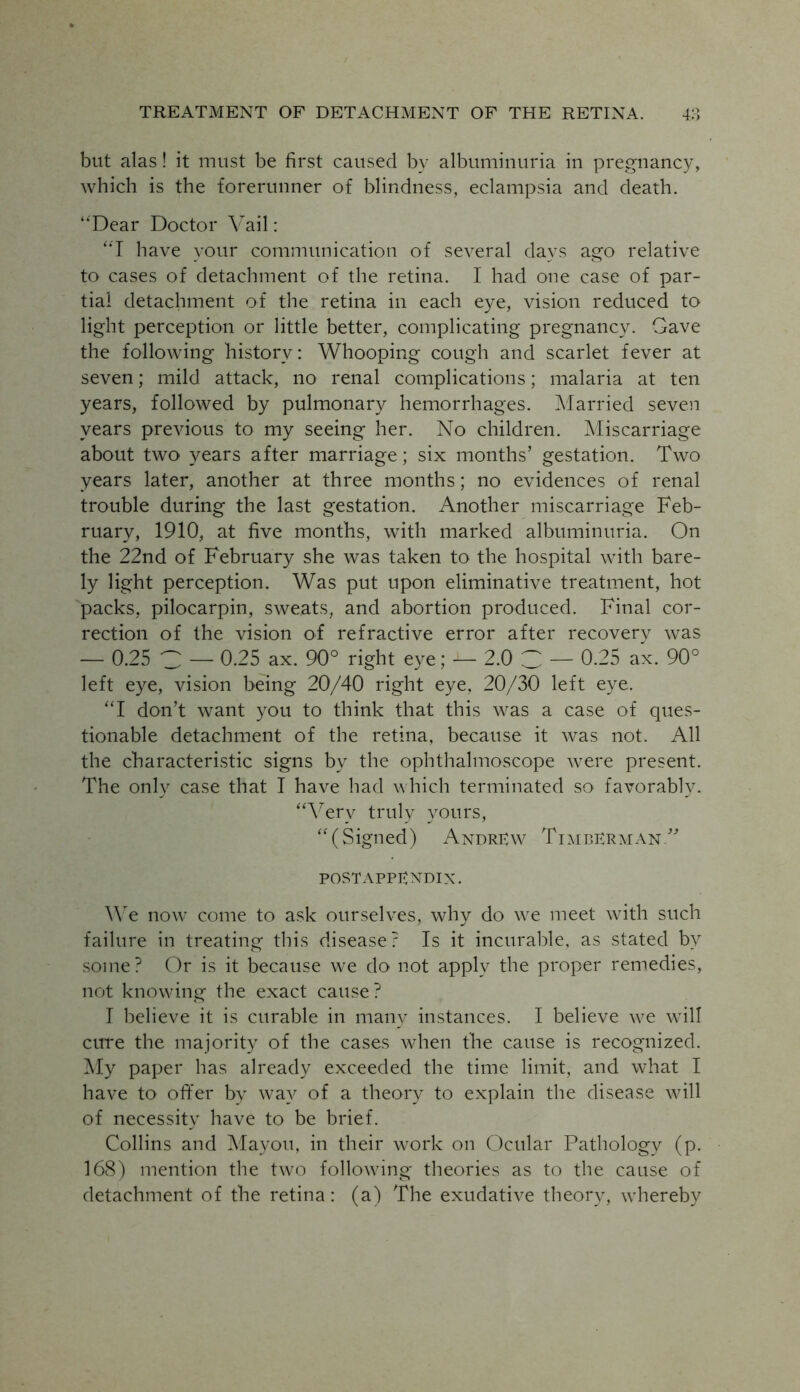 but alas! it must be first caused by albuminuria in pregnancy, which is the forerunner of blindness, eclampsia and death. “Dear Doctor Vail: “I have vour communication of several davs ago relative to cases of detachment of the retina. I had one case of par- tial detachment of the retina in each eye, vision reduced to light perception or little better, complicating pregnancy. Gave the following history: Whooping cough and scarlet fever at seven; mild attack, no renal complications; malaria at ten years, followed by pulmonary hemorrhages. Married seven years previous to my seeing her. No children. Miscarriage about two years after marriage; six months’ gestation. Two years later, another at three months; no evidences of renal trouble during the last gestation. Another miscarriage Feb- ruary, 1910, at five months, with marked albuminuria. On the 22nd of February she was taken to the hospital with bare- ly light perception. Was put upon eliminative treatment, hot packs, pilocarpin, sweats, and abortion produced. Final cor- rection of the vision of refractive error after recovery was — 0.25 C — 0.25 ax. 90° right eye; — 2.0 C — 0.25 ax. 90° left eye, vision being 20/40 right eye, 20/30 left eye. “I don’t want you to think that this was a case of ques- tionable detachment of the retina, because it was not. All the characteristic signs by the ophthalmoscope were present. The only case that I have had which terminated so favorably. “Very truly yours, “(Signed) Andrew TimbErman.” postappendix. We now come to ask ourselves, why do we meet with such failure in treating this disease? Is it incurable, as stated by some? Or is it because we do not apply the proper remedies, not knowing the exact cause ? I believe it is curable in many instances. I believe we will cure the majority of the cases when the cause is recognized. My paper has already exceeded the time limit, and what I have to offer by way of a theory to explain the disease will of necessity have to be brief. Collins and Mayou, in their work on Ocular Pathology (p. 168) mention the two following theories as to the cause of detachment of the retina: (a) The exudative theory, whereby