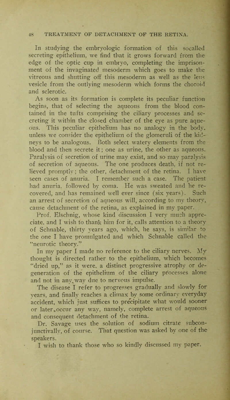 In studying the embryologic formation of this socalled secreting epithelium, we find that it grows forward from the edge of the optic cup in embryo, completing the imprison- ment of the invaginated mesoderm which goes to make the vitreous and shutting off this mesoderm as well as the lens vesicle from the outlying mesoderm which forms the choroid and sclerotic. As soon as its formation is complete its peculiar function begins, that of selecting the aqueous from the blood con- tained in the tufts comprising the ciliary processes and se- creting it within the closed chamber of the eye as pure aque- ous. This peculiar epithelium has no analogy in the body, unless we consider the epithelium of the glomeruli of the kid- neys to be analogous. Both select watery elements from the blood and then secrete it; one as urine, the other as aqueous. Paralysis of secretion of urine may exist, and so may paralysis of secretion of aqueous. The one produces death, if not re- lieved promptly; the other, detachment of the retina. I have seen cases of anuria. I remember such a case. The patient had anuria, followed by coma. He was sweated and he re- covered, and has remained well ever since (six years). Such an arrest of secretion of aqueous will, according to my theory, cause detachment of the retina, as explained in my paper. Prof. Elschnig, whose kind discussion I very much appre- ciate, and I wish to thank him for it, calls attention to a theory of Schnable, thirty years ago, which, he says, is similar to the one I have promulgated and which Schnable called the “neurotic theory.” In my paper I made no reference to the ciliary nerves. My thought is directed rather to the epithelium, which becomes “dried up,” as it were, a distinct progressive atrophy or de- generation of the epithelium of the ciliary processes alone and not in any^way due to nervous impulse. The disease I refer to progresses gradually and slowly for vears, and finally reaches a climax by some ordinary everyday accident, which just suffices to precipitate what would sooner or later*occur any way, namely, complete arrest of aqueous and consequent detachment of the retina. Dr. Savage uses the solution of sodium citrate subcon- junctivallv, of course. That question was asked by one of the speakers. I wish to thank those who so kindly discussed my paper.