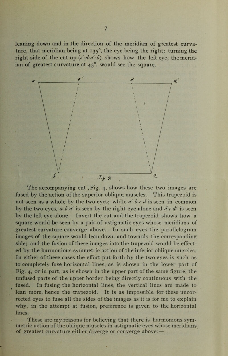 leaning down and in the direction of the meridian of greatest curva- ture, that meridian being at 1350, the eye being the right; turning the right side of the cut up (c'-d-a’-b) shows how the left eye, the merid- ian of greatest curvature at 450, would see the square. The accompanying cut ,Fig. 4, shows how these two images are fused by the action of the superior oblique muscles. This trapezoid is not seen as a whole by the two eyes; while a'-b-c-d is seen in common by the two eyes, a-b-a' is seen by the right eye alone and d-c-d' is seen by the left eye alone Invert the cut and the trapezoid shows how a square would be seen by a pair of astigmatic eyes whose meridians of greatest curvature converge above. In such eyes the parallelogram images of the square would lean down and towards the corresponding side; and the fusion of these images into the trapezoid would be effect- ed by the harmonious symmetric action of the inferior oblique muscles. In either of these cases the effort put forth by the two eyes is such as to completely fuse horizontal lines, as is shown in the lower part of Fig. 4, or in part, as is shown in the upper part of the same figure, the unfused parts of the upper border being directly continuous with the fused. In fusing the horizontal lines, the vertical lines are made to lean more, hence the trapezoid. It is as impossible for these uncor- rected eyes to fuse all the sides of the images as it is for me to explain why, in the attempt at fusion, preference is given to the horizontal lines. These are my reasons for believing that there is harmonious sym- metric action of the oblique muscles in astigmatic eyes whose meridians of greatest curvature either diverge or converge above:—