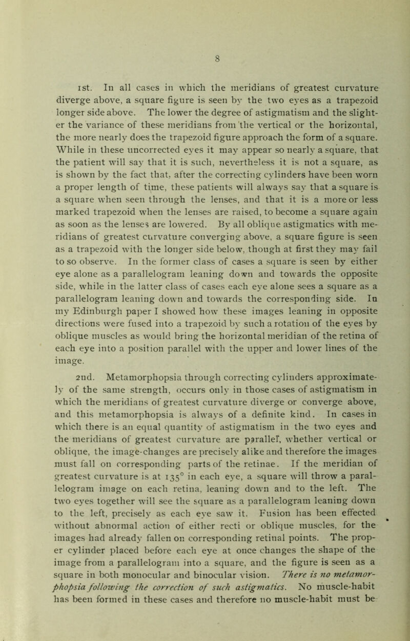 ist. In all cases in which the meridians of greatest curvature diverge above, a square figure is seen by the two eyes as a trapezoid longer side above. The lower the degree of astigmatism and the slight- er the variance of these meridians from the vertical or the horizontal, the more nearly does the trapezoid figure approach the form of a square. While in these uncorrected eyes it may appear so nearly a square, that the patient will say that it is such, nevertheless it is not a square, as is shown by the fact that, after the correcting cylinders have been worn a proper length of time, these patients will always say that a square is a square when seen through the lenses, and that it is a more or less marked trapezoid when the lenses are raised, to become a square again as soon as the lenses are lowered. By all oblique astigmatics with me- ridians of greatest curvature converging above, a square figure is seen as a trapezoid with the longer side below, though at first they may fail to so observe. In the former class of cases a square is seen by either eye alone as a parallelogram leaning down and towards the opposite side, while in the latter class of cases each eye alone sees a square as a parallelogram leaning down and towards the corresponding side. In my Edinburgh paper I showed how these images leaning in opposite directions were fused into a trapezoid by such a rotation of the eyes by oblique muscles as would bring the horizontal meridian of the retina of each eye into a position parallel with the upper and lower lines of the image. 2nd. Metamorphopsia through correcting cylinders approximate- ly of the same strength, occurs only in those cases of astigmatism in which the meridians of greatest curvature diverge or converge above, and this metamorphopsia is always of a definite kind. In cases in which there is an equal quantity of astigmatism in the two eyes and the meridians of greatest curvature are parallel, whether vertical or oblique, the image-changes are precisely alike and therefore the images must fall on corresponding parts of the retinae. If the meridian of greatest curvature is at 1350 in each eye, a square will throw a paral- lelogram image on each retina, leaning down and to the left. The two eyes together will see the square as a parallelogram leaning down to the left, precisely as each eye saw it. Fusion has been effected without abnormal action of either recti or oblique muscles, for the images had already fallen on corresponding retinal points. The prop- er cylinder placed before each eye at once changes the shape of the image from a parallelogram into a square, and the figure is seen as a square in both monocular and binocular vision. There is no metamor- phopsia following the correction of such astigmatics. No muscle-habit has been formed in these cases and therefore no muscle-habit must be