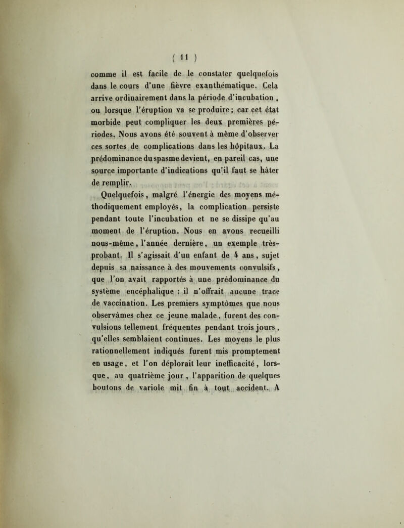 ( *1 ) comme il est facile de le coostater quelquefois dans le cours d’une fièvre exanthématique. Cela arrive ordinairement dans la période d’incubation , ou lorsque l’éruption va se produire ; car cet état morbide peut compliquer les deux premières pé- riodes. Nous avons été souvent à même d’observer ces sortes de complications dans les hôpitaux. La prédominance du spasme devient, en pareil cas, une source importante d’indications qu’il faut se hâter de remplir. Quelquefois, malgré l’énergie des moyens mé- thodiquement employés, la complication persiste pendant toute l’incubation et ne se dissipe qu’au moment de l’éruption. Nous en avons recueilli nous-même, l’année dernière, un exemple très- probant. Il s’agissait d’un enfant de 4 ans, sujet depuis sa naissance à des mouvements convulsifs, que l’on avait rapportés à une prédominance du système encéphalique : il n’offrait aucune trace de vaccination. Les premiers symptômes que nous observâmes chez ce jeune malade, furent des con- vulsions tellement fréquentes pendant trois jours , qu’elles semblaient continues. Les moyens le plus rationnellement indiqués furent mis promptement en usage, et l’on déplorait leur inefficacité, lors- que, au quatrième jour , l’apparition de quelques boutons de variole mit fin à tout accident. A