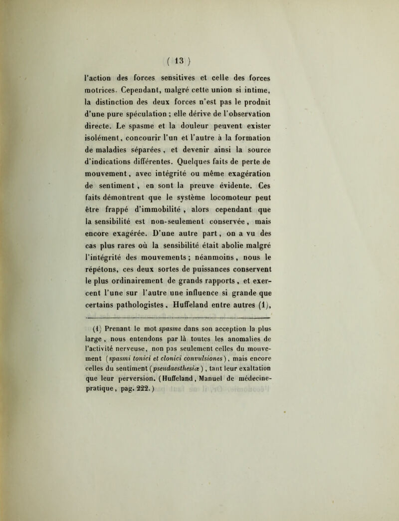 l’action des forces sensitives et celle des forces motrices. Cependant, malgré cette union si intime, la distinction des deux forces n’est pas le produit d’une pure spéculation ; elle dérive de l’observation directe. Le spasme et la douleur peuvent exister isolément, concourir l’un et l’autre à la formation de maladies séparées, et devenir ainsi la source d’indications différentes. Quelques faits de perte de mouvement, avec intégrité ou même exagération de sentiment , en sont la preuve évidente. Ces faits démontrent que le système locomoteur peut être frappé d’immobilité , alors cependant que la sensibilité est non-seulement conservée, mais encore exagérée. D’une autre part, on a vu des cas plus rares où la sensibilité était abolie malgré l’intégrité des mouvements; néanmoins, nous le répétons, ces deux sortes de puissances conservent le plus ordinairement de grands rapports , et exer- cent l’une sur l’autre une influence si grande que certains pathologistes. Huffeland entre autres (1), I (t) Prenant le mot spasme dans son acception la plus large , nous entendons par là toutes les anomalies de l’activité nerveuse, non pas seulement celles du mouve- ment ( spasmi tonici et clonici convulsiones ), mais encore celles du sentiment (pseudaesthesùz ), tant leur exaltation que leur perversion. ( Huffeland, Manuel de médecine- pratique, pag. 222.)