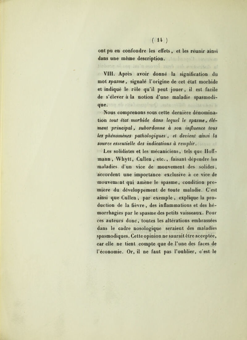 ont pu en confondre les effets, et les réunir ainsi dans une même description. VIII. Après avoir donné la signification du mot spasme, signalé l’origine de cet état morbide et indiqué le rôle qu’il peut jouer, il est facile de s’élever à la notion d’une maladie spasmodi- que. Nous comprenons sous cette dernière dénomina- tion tout état morbide dans lequel le spasme, élé- ment principal, subordonne à son influence tous les phénomènes pathologiques , et devient ainsi la source essentielle des indications à remplir. Les solidistes et les mécaniciens, tels que Hoff- mann , Whytt, Cullen , etc., faisant dépendre les maladies d’un vice de mouvement des solides, accordent une importance exclusive à ce vice de mouvement qui amène le spasme, condition pre- mière du développement de toute maladie. C’est ainsi que Cullen , par exemple , explique la pro- duction de la fièvre, des inflammations et des hé- morrhagies par le spasme des petits vaisseaux. Pour ces auteurs donc, toutes les altérations embrassées dans le cadre nosologique seraient des maladies spasmodiques. Cette opinion ne saurait être acceptée, car elle ne tient compte que de l’une des faces de l’économie. Or, il ne faut pas l’oublier, c’est le