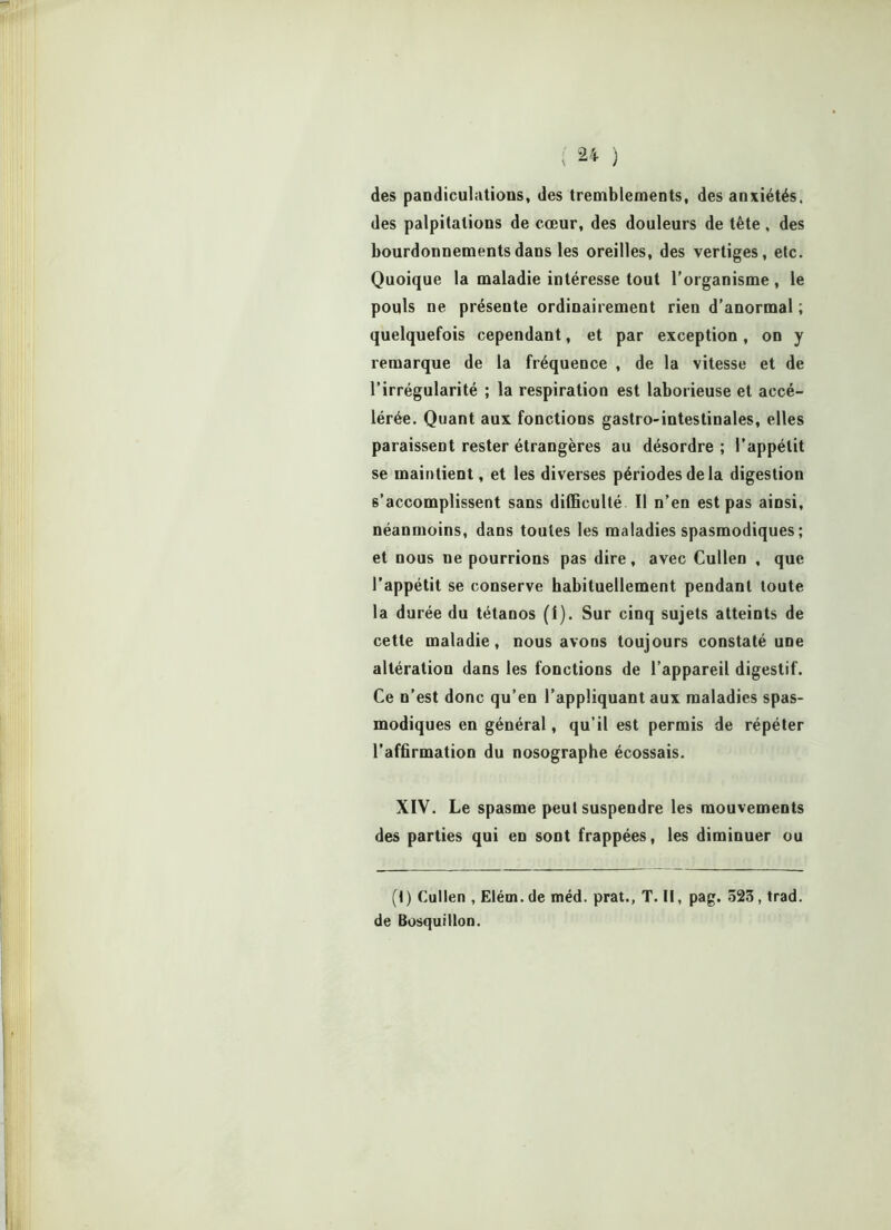 des pandiculations, des tremblements, des anxiétés, des palpitations de cœur, des douleurs de tête, des bourdonnements dans les oreilles, des vertiges, etc. Quoique la maladie intéresse tout l’organisme , le pouls ne présente ordinairement rien d’anormal ; quelquefois cependant, et par exception, on y remarque de la fréquence , de la vitesse et de l’irrégularité ; la respiration est laborieuse et accé- lérée. Quant aux fonctions gastro-intestinales, elles paraissent rester étrangères au désordre ; l’appétit se maintient, et les diverses périodes de la digestion s’accomplissent sans difficulté II n’en est pas ainsi, néanmoins, dans toutes les maladies spasmodiques ; et nous ne pourrions pas dire, avec Cullen , que l’appétit se conserve habituellement pendant toute la durée du tétanos (1). Sur cinq sujets atteints de cette maladie, nous avons toujours constaté une altération dans les fonctions de l’appareil digestif. Ce n’est donc qu’en l’appliquant aux maladies spas- modiques en général, qu’il est permis de répéter l’affirmation du nosographe écossais. XIV. Le spasme peut suspendre les mouvements des parties qui en sont frappées, les diminuer ou (t) Cullen , Elém. de méd. prat., T. il, pag. 523 , trad. de BosquiUon.