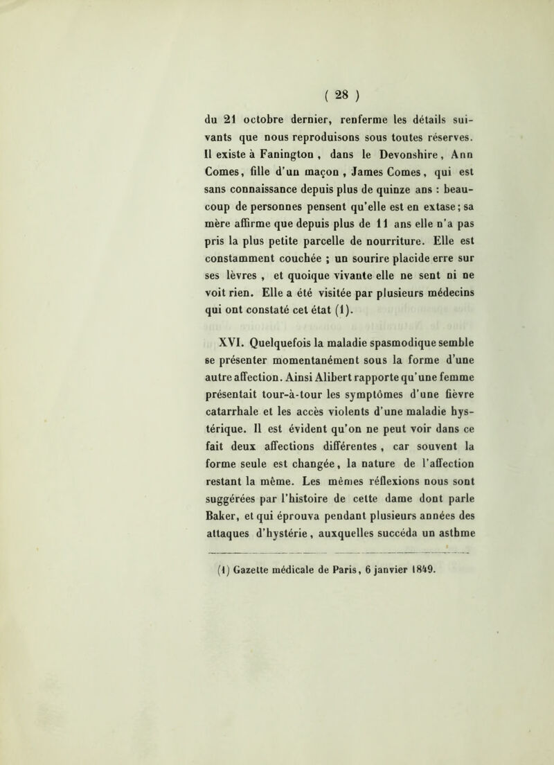 du 21 octobre dernier, renferme les détails sui- vants que nous reproduisons sous toutes réserves. Il existe à Faningtou , dans le Devonshire , Ann Cornes, fille d’un maçon, James Cornes, qui est sans connaissance depuis plus de quinze ans : beau- coup de personnes pensent qu’elle est en extase; sa mère affirme que depuis plus de 11 ans elle n’a pas pris la plus petite parcelle de nourriture. Elle est constamment couchée ; un sourire placide erre sur ses lèvres , et quoique vivante elle ne sent ni ne voit rien. Elle a été visitée par plusieurs médecins qui ont constaté cet état (1). XVI. Quelquefois la maladie spasmodique semble se présenter momentanément sous la forme d’une autre affection. Ainsi Alibert rapporte qu’une femme présentait tour-à-tour les symptômes d’une fièvre catarrhale et les accès violents d’une maladie hys- térique. Il est évident qu’on ne peut voir dans ce fait deux affections différentes , car souvent la forme seule est changée, la nature de l’affection restant la même. Les mêmes réflexions nous sont suggérées par l’histoire de cette dame dont parle Baker, et qui éprouva pendant plusieurs années des attaques d’hystérie, auxquelles succéda un asthme (t) Gazette médicale de Paris, 6 janvier 1849.