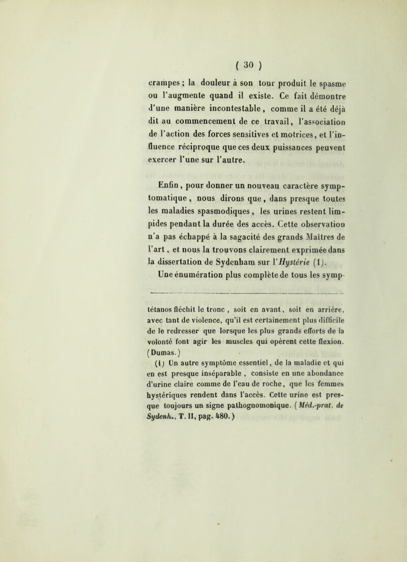 crampes ; la douleur à son tour produit le spasme ou l’augmente quand il existe. Ce fait démontre d’une manière incontestable , comme il a été déjà dit au commencement de ce travail, l’association de l’action des forces sensitives et motrices, et l’in- fluence réciproque que ces deux puissances peuvent exercer l’une sur l’autre. Enfin, pour donner un nouveau caractère symp- tomatique , nous dirons que, dans presque toutes les maladies spasmodiques , les urines restent lim- pides pendant la durée des accès. Cette observation n’a pas échappé à la sagacité des grands Maîtres de l’art, et nous la trouvons clairement exprimée dans la dissertation de Sydenham sur l'Hystérie (1). Une énumération plus complète de tous les symp- tétanos fléchit le tronc , soit en avant, soit en arrière, avec tant de violence, qu’il est certainement plus difficile de le redresser que lorsque les plus grands efforts de la volonté font agir les muscles qui opèrent cette flexion. (Dumas.) (Ij Un autre symptôme essentiel, de la maladie et qui en est presque inséparable , consiste en une abondance d’urine claire comme de l’eau de roche, que les femmes hystériques rendent dans l’accès. Cette urine est pres- que toujours un signe pathognomonique. ( Méd.-prat. de SydcnhT. II, pag. 480. )