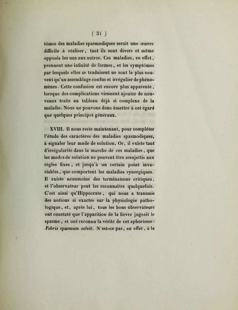 tomes des maladies spasmodiques serait une œuvre difficile à réaliser, tant ils sont divers et même opposés les uns aux autres. Ces maladies, en effet, prennent une infinité de formes, et les symptômes par lesquels elles se traduisent ne sont le plus sou- vent qu’un assemblage confus et irrégulier de phéno- mènes. Cette confusion est encore plus apparente, lorsque des complications viennent ajouter de nou- veaux traits au tableau déjà si complexe de la maladie. Nous ne pouvons donc émettre à cet égard que quelques principes généraux. XVIII. Il nous reste maintenant, pour compléter l’étude des caractères des maladies spasmodiques, à signaler leur mode de solution. Or, il existe tant d’irrégularité dans la marche de ces maladies, que les modes de solution ne peuvent être assujettis aux règles fixes , et jusqu’à un certain point inva- riables, que comportent les maladies synergiques. Il existe néanmoins des terminaisons critiques, et l'observateur peut les reconnaître quelquefois. C’est ainsi qu’Hippocrate , qui nous a transmis des notions si exactes sur la physiologie patho- logique, et, après lui, tous les bons observateurs ont constaté que l’apparition de la fièvre jugeait le spasme , et ont reconnu la vérité de cet aphorisme: Febris spasmum solvit. N’est-ce pas, en effet, à la