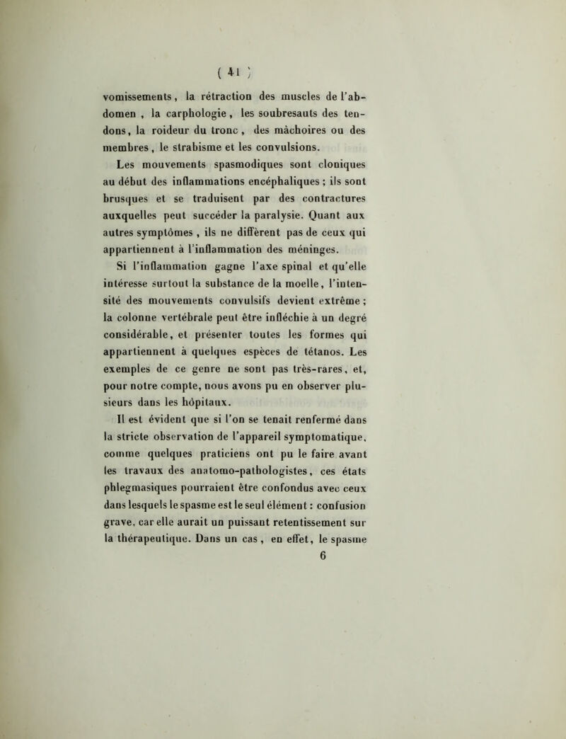 ( *1 ) vomissements, la rétraction des muscles de l’ab- domen , la carphologie, les soubresauts des ten- dons, la roideur du tronc, des mâchoires ou des membres , le strabisme et les convulsions. Les mouvements spasmodiques sont cloniques au début des inflammations encéphaliques ; ils sont brusques et se traduisent par des contractures auxquelles peut succéder la paralysie. Quant aux autres symptômes , ils ne diffèrent pas de ceux qui appartiennent à l’inflammation des méninges. Si l’inflammation gagne l’axe spinal et qu’elle intéresse surtout la substance de la moelle, l’inten- sité des mouvements convulsifs devient extrême ; la colonne vertébrale peut être infléchie à un degré considérable, et présenter toutes les formes qui appartiennent à quelques espèces de tétanos. Les exemples de ce genre ne sont pas très-rares, et, pour notre compte, nous avons pu en observer plu- sieurs dans les hôpitaux. Il est évident que si l’on se tenait renfermé dans la stricte observation de l’appareil symptomatique, comme quelques praticiens ont pu le faire avant les travaux des anatomo-pathologistes, ces états phlegmasiques pourraient être confondus avec ceux dans lesquels le spasme est le seul élément : confusion grave, car elle aurait un puissant retentissement sur la thérapeutique. Dans un cas , en effet, le spasme 6