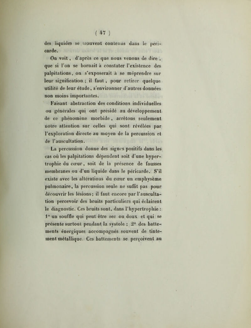 des liquides se irouveut contenus dans le péri- carde. On voit, d’après ce que nous venons de dire , que si l’on se bornait à constater l’existence des palpitations, on s’exposerait à se méprendre sur leur signification ; il faut , pour retirer quelque utilité de leur étude, s’environner d’autres données non moins importantes. Faisant abstraction des conditions individuelles ou générales qui ont présidé au développement de ce phénomène morbide, arrêtons seulement notre attention sur celles qui sont révélées par l’exploration directe au moyeu de la percussion et de l’auscultation. La percussion donne des signes positifs dans les cas où les palpitations dépendent soit d’une hyper- trophie du cœur, soit de la présence de fausses membranes ou d’un liquide dans le péricarde. S’il existe avec les altérations du cœur un emphysème pulmonaire, la percussion seule ne suffit pas pour découvrir les lésions; il faut encore par l’ausculta- tion percevoir des bruits particuliers qui éclairent le diagnostic. Ces bruits sont, dans l’hypertrophie : 1° un souffle qui peut être sec ou doux et qui se présente surtout pendant la systole ; 2° des batte- ments énergiques accompagnés souvent de tinte- ment métallique. Ces battements se perçoivent au