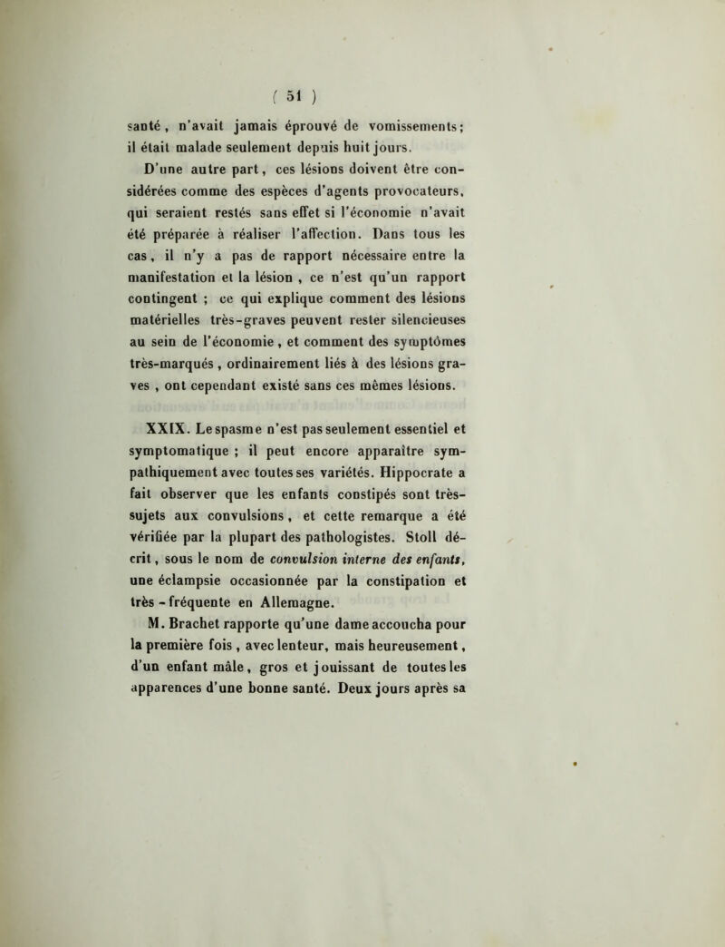 santé , n’avait jamais éprouvé de vomissements; ii était malade seulement depuis huit jours. D’une autre part, ces lésions doivent être con- sidérées comme des espèces d’agents provocateurs, qui seraient restés sans effet si l’économie n’avait été préparée à réaliser l’affection. Dans tous les cas, il n’y a pas de rapport nécessaire entre la manifestation et la lésion , ce n’est qu’un rapport contingent ; ce qui explique comment des lésions matérielles très-graves peuvent rester silencieuses au sein de l’économie, et comment des symptômes très-marqués, ordinairement liés à des lésions gra- ves , ont cependant existé sans ces mêmes lésions. XXIX. Le spasme n’est pas seulement essentiel et symptomatique ; il peut encore apparaître sym- pathiquement avec toutes ses variétés. Hippocrate a fait observer que les enfants constipés sont très- sujets aux convulsions, et cette remarque a été vérifiée par la plupart des pathologistes. Stoll dé- crit, sous le nom de convulsion interne des enfants, une éclampsie occasionnée par la constipation et très - fréquente en Allemagne. M. Brachet rapporte qu'une dame accoucha pour la première fois, avec lenteur, mais heureusement, d’un enfant mâle, gros et jouissant de toutes les apparences d’une bonne santé. Deux jours après sa
