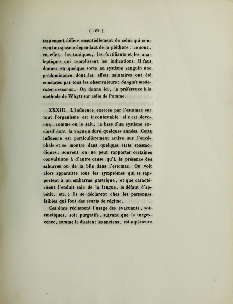 traitement diffère essentiellement de celui qui con- vient au spasme dépendant de la pléthore : ce sont , en effet, les toniques, les fortifiants et les ana- leptiques qui remplissent les indications. 11 faut donner en quelque sorte au système sanguin une prédominance dont les effets salutaires ont été constatés par tous les observateurs : Sanguis mode- rator nervorum. On donne ici, la préférence à la méthode de Whytt sur celle de Pomme. XXXIII. L’influence exercée par l’estomac sur tout l’organisme est incontestable ; elle est deve- nue , comme on le sait, la base d’un système ex- clusif dont , la vogue a duré quelques années. Cette influence est particulièrement active sur l’encé- pbale et se montre dans quelques états spasmo- diques; souvent on ne peut rapporter certaines convulsions à d’autre cause qu’à la présence des saburres ou de la bile dans l’estomac. On voit alors apparaître tous les symptômes qui se rap- portent à un embarras gastrique, et que caracté- risent l’enduit sale de la langue, le défaut d’ap- pétit, etc.; ils se déclarent chez les personnes faibles qui font des écarts de régime. Ces états réclament l’usage des évacuants , soit émétiques, soit purgatifs, suivant que la turges- cence, comme le disaient les anciens, est supérieure