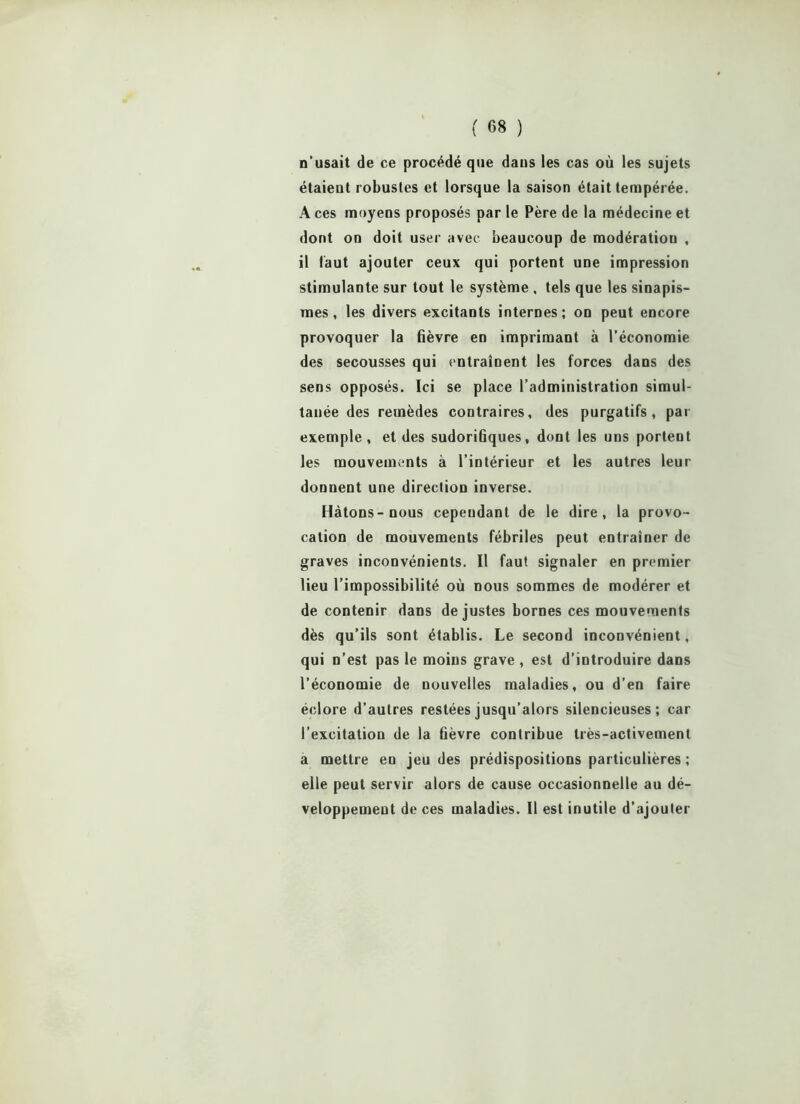 n’usait de ce procédé que dans les cas où les sujets étaient robustes et lorsque la saison était tempérée. A ces moyens proposés par le Père de la médecine et dont on doit user avec beaucoup de modératiou , il faut ajouter ceux qui portent une impression stimulante sur tout le système , tels que les sinapis- mes , les divers excitants internes; on peut encore provoquer la fièvre en imprimant à l’économie des secousses qui entraînent les forces dans des sens opposés. Ici se place l’administration simul- tanée des remèdes contraires, des purgatifs, par exemple , et des sudorifiques, dont les uns portent les mouvements à l’intérieur et les autres leur donnent une direction inverse. Hâtons-nous cependant de le dire, la provo- cation de mouvements fébriles peut entraîner de graves inconvénients. Il faut signaler en premier lieu l’impossibilité où nous sommes de modérer et de contenir dans de justes bornes ces mouvements dès qu’ils sont établis. Le second inconvénient, qui n’est pas le moins grave , est d’introduire dans l’économie de nouvelles maladies, ou d’en faire éclore d’autres restées jusqu’alors silencieuses; car l’excitation de la fièvre contribue très-activement a mettre en jeu des prédispositions particulières ; elle peut servir alors de cause occasionnelle au dé- veloppement de ces maladies. Il est inutile d’ajouter