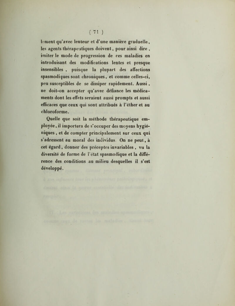 lernent qu’avec lenteur et d’une manière graduelle, les agents thérapeutiques doivent, pour ainsi dire , imiter le mode de progression de ces maladies en introduisant des modifications lentes et presque insensibles , puisque la plupart des affections spasmodiques sont chroniques, et comme celles-ci, peu susceptibles de se dissiper rapidement. Aussi, ne doit-on accepter qu’avec défiance les médica- ments dont les effets seraient aussi prompts et aussi efficaces que ceux qui sont attribués à l’éther et au chloroforme. Quelle que soit la méthode thérapeutique em- ployée, il importera de s’occuper des moyens hygié- niques , et de compter principalement sur ceux qui s’adressent au moral des individus On ne peut, à cet égard, donner des préceptes invariables, vu la diversité de forme de l’état spasmodique et la diffé- rence des conditions au milieu desquelles il s’est développé.