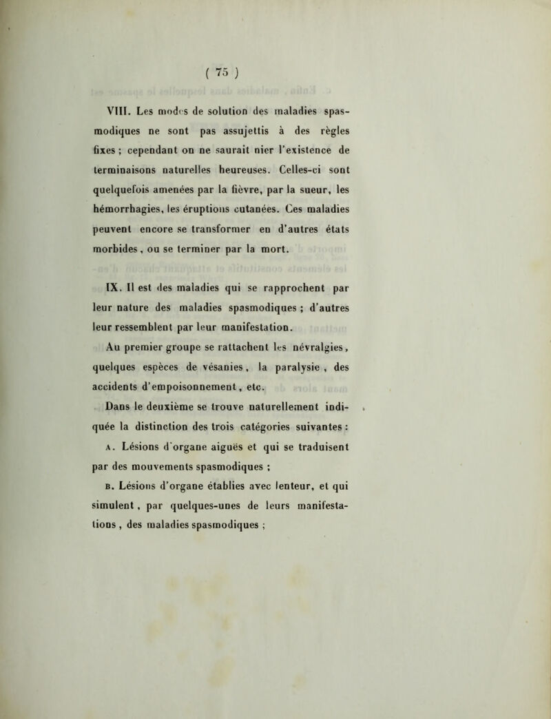 VIII. Les modes de solution des maladies spas- modiques ne sont pas assujettis à des règles fixes ; cependant on ne saurait nier l’existence de terminaisons naturelles heureuses. Celles-ci sont quelquefois amenées par la fièvre, par la sueur, les hémorrhagies, les éruptions cutanées. Ces maladies peuvent encore se transformer en d’autres états morbides, ou se terminer par la mort. IX. Il est des maladies qui se rapprochent par leur nature des maladies spasmodiques ; d’autres leur ressemblent par leur manifestation. Au premier groupe se rattachent les névralgies, quelques espèces de vésanies, la paralysie , des accidents d’empoisonnement, etc. Dans le deuxième se trouve naturellement indi- quée la distinction des trois catégories suivantes : a. Lésions d'organe aiguës et qui se traduisent par des mouvements spasmodiques ; b. Lésions d’organe établies avec lenteur, et qui simulent, par quelques-unes de leurs manifesta- tions , des maladies spasmodiques ;