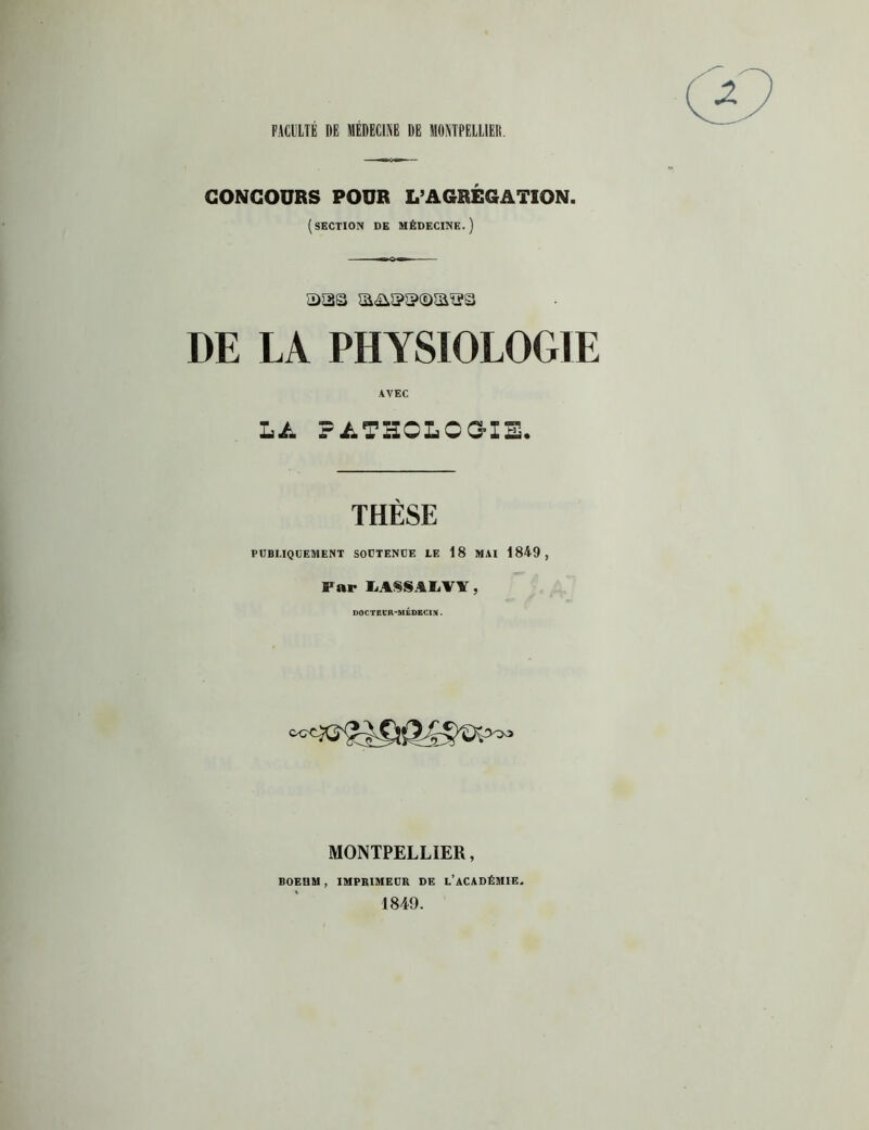 FACULTE DE MEDECINE DE MONTPELLIER. CONCOURS POUR L’AGRÉGATION. (section de médecine.) sas DE LA PHYSIOLOGIE AVEC LA PATHOLOGIE. THÈSE PUBLIQUEMENT SOUTENUE LE 18 MAI 1849, Far IiA§SALVl , DOCTEUR-MÉDECIN. MONTPELLIER, BOEHM , IMPRIMEUR DE L’ACADÉMIE, 1849.