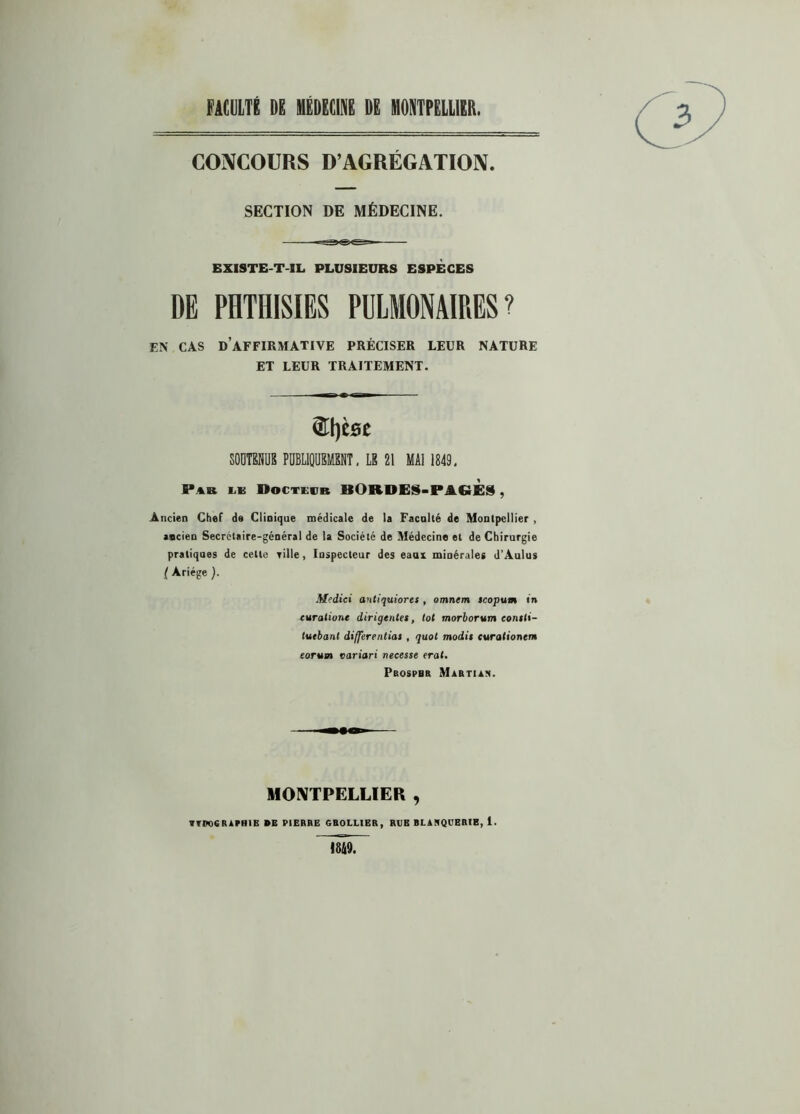 FACULTÉ DE MÉDECINE DE MONTPELLIER. CONCOURS D’AGRÉGATION. SECTION DE MÉDECINE. EXISTE-T-IL PLUSIEURS ESPECES DE PHTHISIES PULMONAIRES? EN' CAS D’AFFIRMATIVE PRÉCISER LEUR NATURE ET LEUR TRAITEMENT. &t)C0C SOUTENUS PUBLIQUEMENT, LE 21 MAI 1849, P»n lk Doctevb HORDES-PAGES, Ancien Chef de Clinique médicale de la Faculté de Montpellier , ancien Secrétaire-général de la Société de Médecine et de Chirurgie pratiques de cette Tille, Inspecteur des eaax minérales d’Aulus ( Ariége ). Mfdici antiquiores , omntm scopum in rurafione dirigentet, tôt morborvm eontli- tuebant differentiat , quoi modit eurationem eorum variari necesse erat. Prospbr Martial. MONTPELLIER ,