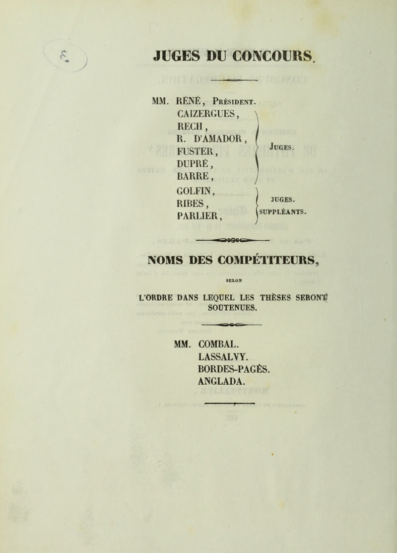 r*~ r* * J JUGES DU CONCOURS. MM. RÉNÉ, Président. CA1ZERGUES, RECH, R. D’AMADOR, ( FUSTER, | DUPRÉ, ' RARRE, GOLFIN, NOMS DES COMPÉTITEURS, L’ORDRE DANS LEQUEL LES THÈSES SERONT? SOUTENUES. MM. COMRAL. LASSALYY. RORDES-PAGÈS. ANGLADA. RIBES, PARLIER