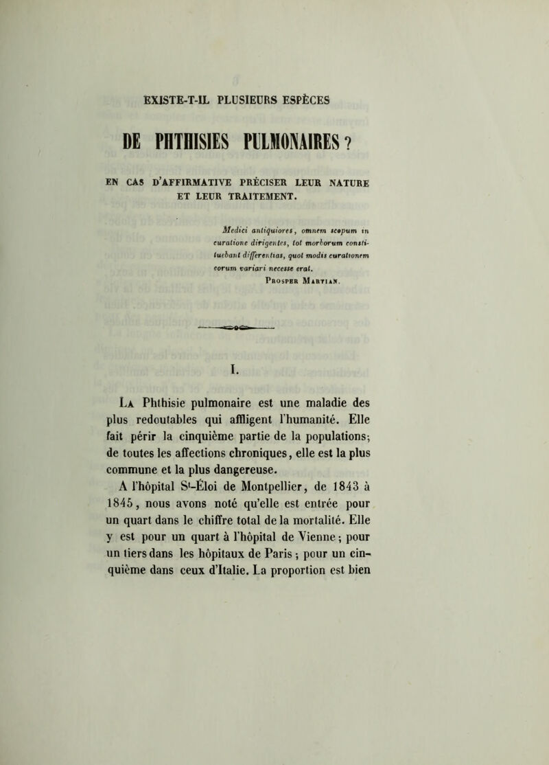 EXISTE-T-IL PLUSIEURS ESPÈCES DE PHTHISIES PULMONAIRES ? EN CAS D’AFFIRMATIVE PRÉCISER LEUR NATURE ET LEUR TRAITEMENT. Medici antiquioret, omnem tcopum tn euratione diriqentes, tôt morborum eonsti- luebant différentiels, quoi modis curationrm eorum variari necesse erat. Prospbr Martian. I. La Phthisie pulmonaire est une maladie des plus redoutables qui affligent l'humanité. Elle fait périr la cinquième partie de la populations-, de toutes les affections chroniques, elle est la plus commune et la plus dangereuse. A l’hôpital Sl-Éloi de Montpellier, de 1843 à 1845 , nous avons noté qu’elle est entrée pour un quart dans le chiffre total de la mortalité. Elle y est pour un quart à l’hôpital de Vienne ; pour un tiers dans les hôpitaux de Paris -, pour un cin- quième dans ceux d’Italie. La proportion est bien