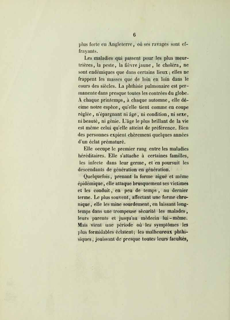 plus forte en Angleterre, où ses ravages sont ef- frayants. Les maladies qui passent pour les plus meur- trières, la peste, la fièvre jaune, le choléra, ne sont endémiques que dans certains lieux ; elles ne frappent les masses que de loin en loin dans le cours des siècles. La phthisie pulmonaire est per- manente dans presque toutes les contrées du globe. A chaque printemps, à chaque automne, elle dé- cime notre espèce, quelle tient comme en coupe réglée, n’épargnant ni âge, ni condition, ni sexe, ni beauté, ni génie. L’âge le plus brillant de la vie est même celui quelle atteint de préférence. Bien des personnes expient chèrement quelques années d’un éclat prématuré. Elle occupe le premier rang entre les maladies héréditaires. Elle s’attache à certaines familles, les infecte dans leur germe, et en poursuit les descendants de génération en génération. Quelquefois, prenant la forme aiguë et même épidémique, elle attaque brusquement ses victimes et les conduit, en peu de temps , au dernier terme. Le plus souvent, affectant une forme chro- nique, elle les mine sourdement, en laissant long- temps dans une trompeuse sécurité les malades, leurs parents et jusqu'au médecin lui-même. Mais vient une période où les symptômes les plus formidables éclatent; les malheureux phthi- siques, jouissant de presque toutes leurs facultés,