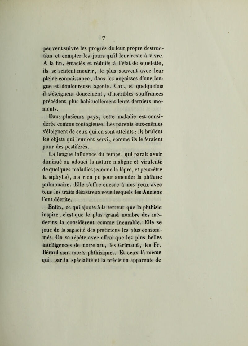 peuvent suivre les progrès de leur propre destruc- tion et compter les jours qu’il leur reste à vivre. A la fin, émaciés et réduits à l’état de squelette, ils se sentent mourir, le plus souvent avec leur pleine connaissance, dans les angoisses d’une lon- gue et douloureuse agonie. Car, si quelquefois il s’éteignent doucement, d’horribles souffrances précèdent plus habituellement leurs derniers mo- ments. Dans plusieurs pays, cette maladie est consi- dérée comme contagieuse. Les parents eux-mêmes s’éloignent de ceux qui en sont atteints ; ils brûlent les objets qui leur ont servi, comme ils le feraient pour des pestiférés. La longue influence du temps, qui parait avoir diminué ou adouci la nature maligne et virulente de quelques maladies (comme la lèpre, et peut-être la siphylis), n’a rien pu pour amender la phthisie pulmonaire. Elle s’offre encore à nos yeux avec tous les traits désastreux sous lesquels les Anciens l’ont décrite. Enfin, ce qui ajoute à la terreur que la phthisie inspire, c’est que le plus grand nombre des mé- decins la considèrent comme incurable. Elle se joue de la sagacité des praticiens les plus consom- més. On se répète avec effroi que les plus belles intelligences de notre art, les Grimaud, les Fr. Bérard sont morts phthisiques. Et ceux-là même qui, par la spécialité et la précision apparente de