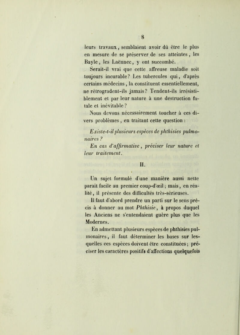 leurs travaux, semblaient avoir dû être le plus en mesure de se préserver de ses atteintes, les Bayle, les Laënnec, y ont succombé. Serait-il vrai que cette affreuse maladie soit toujours incurable? Les tubercules qui, d’après certains médecins, la constituent essentiellement, ne rétrogradent-ils jamais? Tendent-ils irrésisti- blement et par leur nature à une destruction fa- tale et inévitable ? Nous devons nécessairement toucher à ces di- vers problèmes , en traitant cette question : Existe-t-il plusieurs espèces de phthisies pulmo- naires ? En cas d’affirmative, préciser leur nature et leur traitement. II. Un sujet formulé d’une manière aussi nette parait facile au premier coup-d’œil ; mais, en réa- lité, il présente des difficultés très-sérieuses. Il faut d’abord prendre un parti sur le sens pré- cis à donner au mot Phthisie, à propos duquel les Anciens ne s’entendaient guère plus que les Modernes. En admettant plusieurs espèces de phthisies pul- monaires , il faut déterminer les bases sur les- quelles ces espèces doivent être constituées -, pré- ciser les caractères positifs d’affections quelquefois