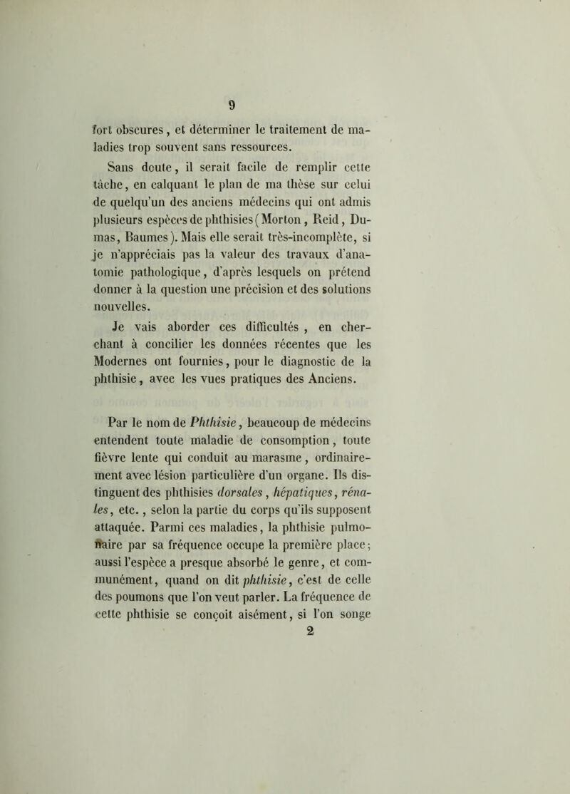 fort obscures, et déterminer le traitement de ma- ladies trop souvent sans ressources. Sans doute, il serait facile de remplir celte tâche, en calquant le plan de ma thèse sur celui de quelqu’un des anciens médecins qui ont admis plusieurs espèces de phthisies ( Morton, Reid, Du- mas, Baumes). Mais elle serait très-incomplète, si je n’appréciais pas la valeur des travaux d’ana- tomie pathologique, d'après lesquels on prétend donner à la question une précision et des solutions nouvelles. Je vais aborder ces difficultés , en cher- chant à concilier les données récentes que les Modernes ont fournies, pour le diagnostic de la phthisie, avec les vues pratiques des Anciens. Par le nom de Phthisie, beaucoup de médecins entendent toute maladie de consomption, toute fièvre lente qui conduit au marasme, ordinaire- ment avec lésion particulière d’un organe. Ils dis- tinguent des phthisies dorsales , hépatiques, réna- les, etc., selon la partie du corps qu'ils supposent attaquée. Parmi ces maladies, la phthisie pulmo- naire par sa fréquence occupe la première place ; aussi l’espèce a presque absorbé le genre, et com- munément, quand on dit phthisie, c’est de celle des poumons que l’on veut parler. La fréquence de cette phthisie se conçoit aisément, si l’on songe 2