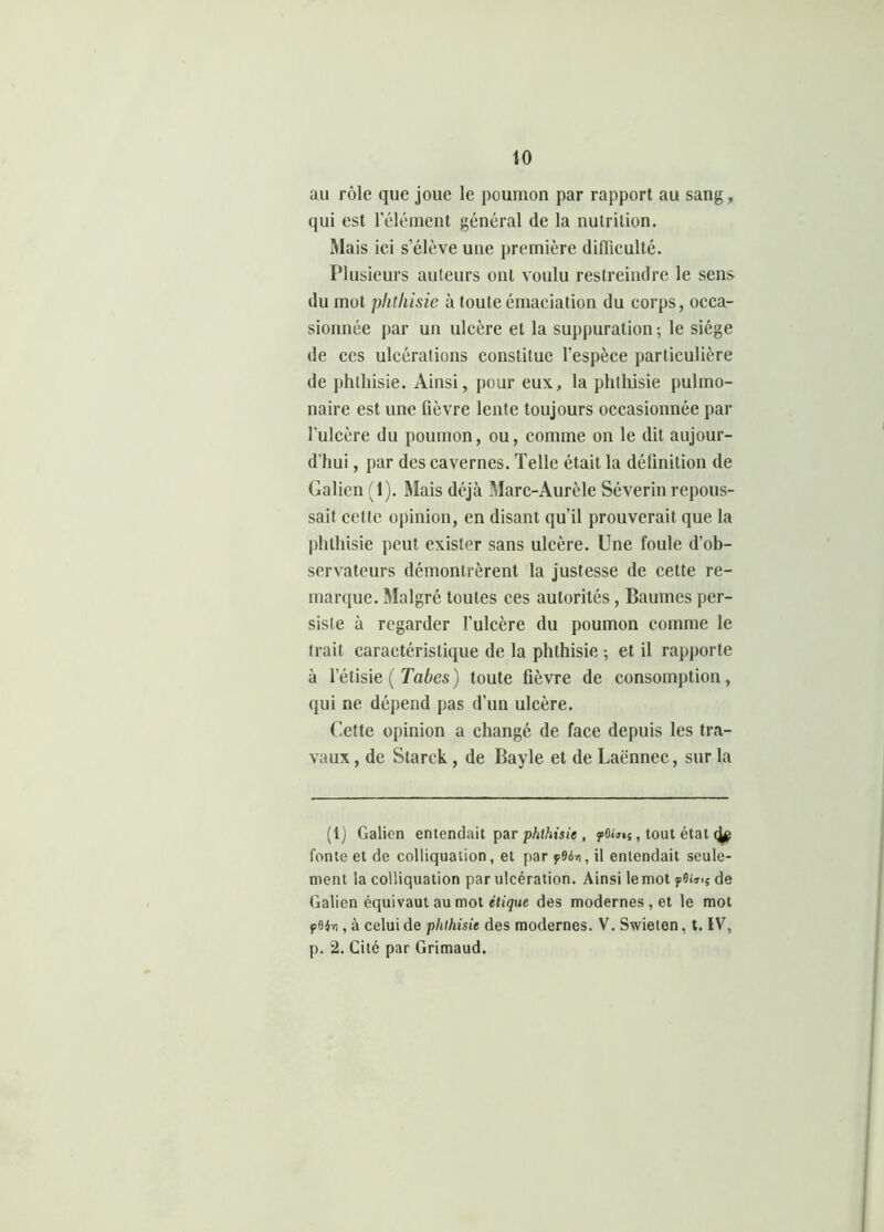 au rôle que joue le poumon par rapport au sang, qui est l'élément général de la nutrition. Mais ici s’élève une première difficulté. Plusieurs auteurs ont voulu restreindre le sens du mot phthisie à toute émaciation du corps, occa- sionnée par un ulcère et la suppuration-, le siège de ces ulcérations constitue l’espèce particulière de phthisie. Ainsi, pour eux, la phthisie pulmo- naire est une fièvre lente toujours occasionnée par l’ulcère du poumon, ou, comme on le dit aujour- d’hui , par des cavernes. Telle était la définition de Galien (1). Mais déjà Marc-Aurèle Séverin repous- sait celte opinion, en disant qu'il prouverait que la phthisie peut exister sans ulcère. Une foule d'ob- servateurs démontrèrent la justesse de cette re- marque. Malgré toutes ces autorités, Baumes per- siste à regarder l’ulcère du poumon comme le trait caractéristique de la phthisie ; et il rapporte à l’élisie ( Tabes) toute fièvre de consomption, qui ne dépend pas d’un ulcère. Cette opinion a changé de face depuis les tra- vaux , de Starck, de Bayle et de Laënnec, sur la (1) Galien entendait par phthisie , yûiJis , tout état fonte et de colliquation, et par f96n, il entendait seule- ment la colliquation par ulcération. Ainsi le mot ?0de Galien équivaut au mot étique des modernes , et le mot , à celui de phthisie des modernes. V. Swieten, t. IV, p. 2. Cité par Grimaud.