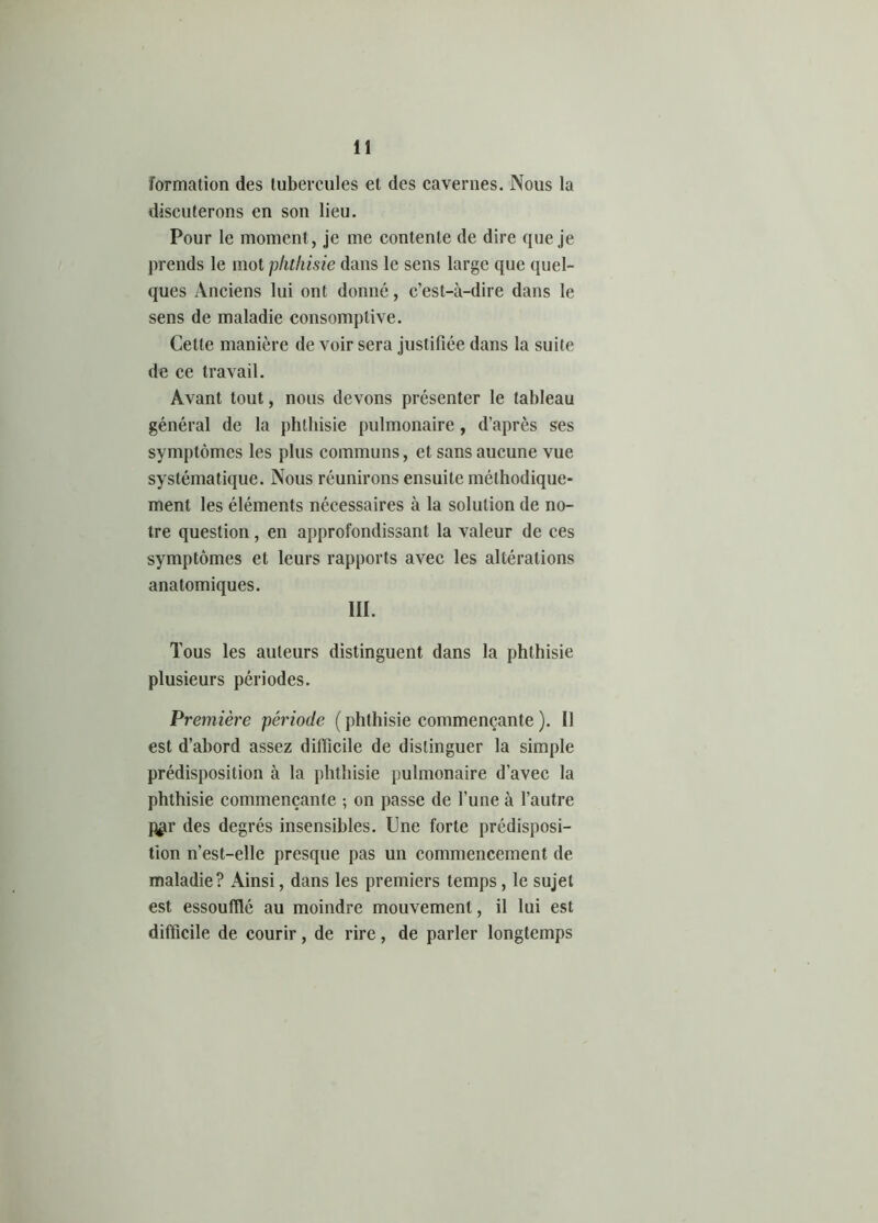 formation des tubercules et des cavernes. Nous la discuterons en son lieu. Pour le moment, je me contente de dire que je prends le mot phthisie dans le sens large que quel- ques Anciens lui ont donné, c’est-à-dire dans le sens de maladie consomptive. Cette manière de voir sera justifiée dans la suite de ce travail. Avant tout, nous devons présenter le tableau général de la phthisie pulmonaire, d’après ses symptômes les plus communs, et sans aucune vue systématique. Nous réunirons ensuite méthodique- ment les éléments nécessaires à la solution de no- tre question, en approfondissant la valeur de ces symptômes et leurs rapports avec les altérations anatomiques. III. Tous les auteurs distinguent dans la phthisie plusieurs périodes. Première période ( phthisie commençante ). Il est d’abord assez difficile de distinguer la simple prédisposition à la phthisie pulmonaire d’avec la phthisie commençante ; on passe de l’une à l’autre P£i* des degrés insensibles. Une forte prédisposi- tion n’est-elle presque pas un commencement de maladie? Ainsi, dans les premiers temps, le sujet est essoufflé au moindre mouvement, il lui est difficile de courir, de rire, de parler longtemps