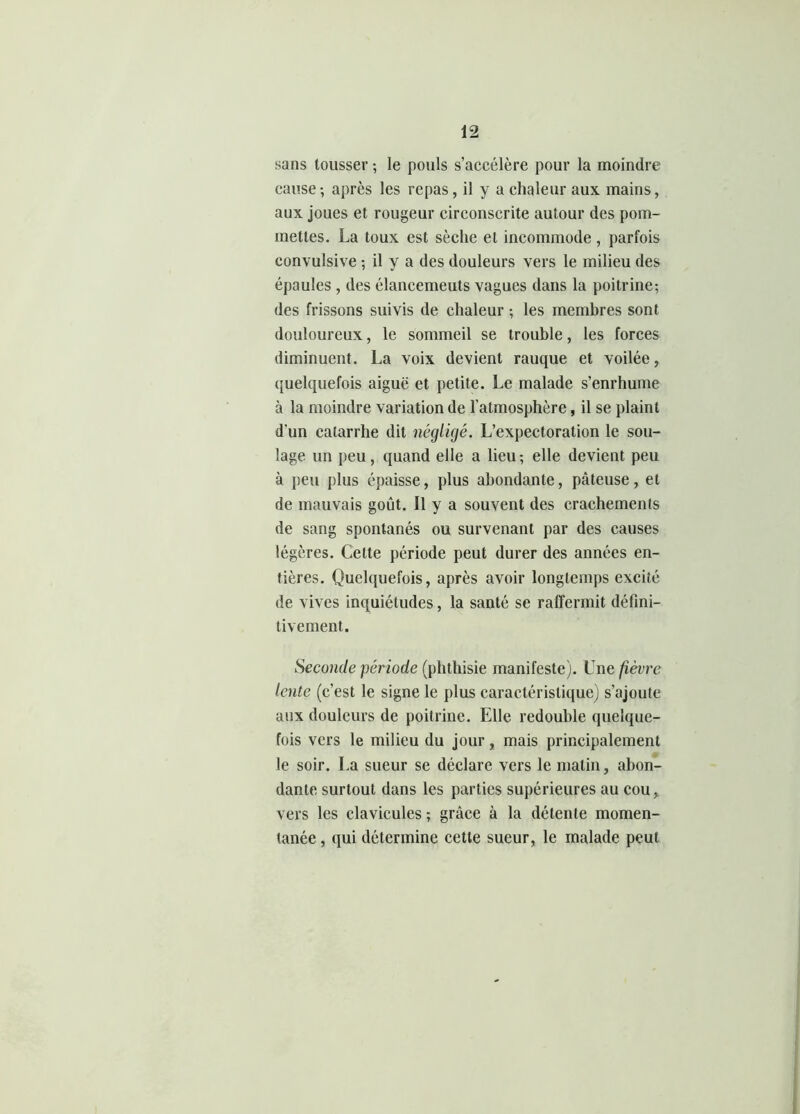 sans tousser ; le pouls s’accélère pour la moindre cause-, après les repas, il y a chaleur aux mains, aux joues et rougeur circonscrite autour des pom- mettes. La toux est sèche et incommode, parfois convulsive ; il y a des douleurs vers le milieu des épaules , des élancemeuts vagues dans la poitrine; des frissons suivis de chaleur ; les membres sont douloureux, le sommeil se trouble, les forces diminuent. La voix devient rauque et voilée, quelquefois aiguë et petite. Le malade s’enrhume à la moindre variation de l’atmosphère, il se plaint d'un catarrhe dit négligé. L’expectoration le sou- lage un peu, quand elle a lieu ; elle devient peu à peu plus épaisse, plus abondante, pâteuse, et de mauvais goût. Il y a souvent des crachements de sang spontanés ou survenant par des causes légères. Celte période peut durer des années en- tières. Quelquefois, après avoir longtemps excité de vives inquiétudes, la santé se raffermit défini- tivement. Seconde période (phthisie manifeste). Une fièvre lente (c’est le signe le plus caractéristique) s’ajoute aux douleurs de poitrine. Elle redouble quelque- fois vers le milieu du jour, mais principalement le soir. La sueur se déclare vers le malin, abon- dante surtout dans les parties supérieures au cou, vers les clavicules ; grâce à la détente momen- tanée , qui détermine cette sueur, le malade peut