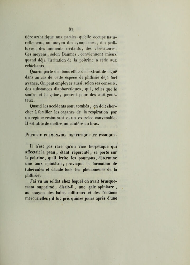tière arthritique aux parties qu’elle occupe natu- rellement, au moyen des synapismes , des pédi- luves , des liniments irritants , des vésicatoires. Ces moyens, selon Baumes , conviennent mieux quand déjà l’irritation de la poitrine a cédé aux relâchants. Quarin parle des bons effets de l’extrait de ciguë dans un cas de celle espèce de phthisie déjà fort avancé. On peut employer aussi, selon ses conseils, des substances diaphorétiques, qui, telles que le soufre et le gaïac, passent pour des anti-gout- teux. Quand les accidents sont tombés , qn doit cher- cher à fortifier les organes de la respiration par un régime restaurant et un exercice convenable. 11 est utile de mettre un cautère au bras. Phthisie pulmonaire herpétique et psorique. 11 n’est pas rare qu’un vice herpétique qui affectait la peau , étant répercuté, se porte sur la poitrine, qu’il irrite les poumons, détermine une toux opiniâtre , provoque la formation de tubercules et décide tous les phénomènes de la phthisie. J’ai vu un soldat chez lequel on avait brusque- ment supprimé , disait-il, une gale opiniâtre , au moyen des bains sulfureux et des frictions mercurielles ; il fut pris quinze jours après d’une