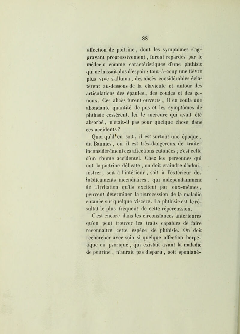 affection de poitrine, dont les symptômes s’ag- gravant progressivement, furent regardés par le médecin comme caractéristiques d’une phthisie qui ne laissait plus d’espoir -, lout-à-coup une fièvre plus vive s'alluma , des abcès considérables écla- tèrent au-dessous de la clavicule et autour des articulations des épaules, des coudes et des ge- noux. Ces abcès furent ouverts , il en coula une abondante quantité de pus et les symptômes de phthisie cessèrent. Ici le mercure qui avait été absorbé, n’était-il pas pour quelque chose dans ces accidents ? Quoi qu’il'en soit, il est surtout une époque, dit Baumes, où il est très-dangereux de traiter inconsidérément ces affections cutanées -, c'est celle d’un rhume accidentel. Chez les personnes qui ont la poitrine délicate , on doit craindre d’admi- nistrer , soit à l’intérieur , soit à l’extérieur des hiédicaments incendiaires, qui indépendamment de l'irritation qu’ils excitent par eux-mêmes, peuvent déterminer la rétrocession de la maladie cutanée sur quelque viscère. La phthisie est le ré- sultat le plus fréquent de celte répercussion. C’est encore dans les circonstances antérieures qu'on peut trouver les traits capables de faire reconnaître cette espèce de phthisie. On doit rechercher avec soin si quelque affection herpé- tique ou psorique, qui existait avant la maladie de poitrine , n'aurait pas disparu , soit spontané-