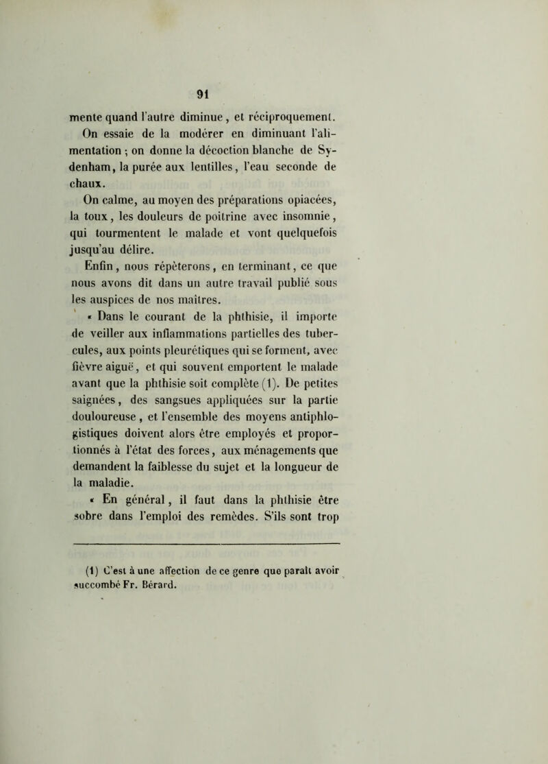 mente quand l'autre diminue, et réciproquement. On essaie de la modérer en diminuant l'ali- mentation -, on donne la décoction blanche de Sy- denham, la purée aux lentilles, l’eau seconde de chaux. On calme, au moyen des préparations opiacées, la toux, les douleurs de poitrine avec insomnie , qui tourmentent le malade et vont quelquefois jusqu’au délire. Enfin, nous répéterons, en terminant, ce que nous avons dit dans un autre travail publié sous les auspices de nos maîtres. « Dans le courant de la phthisie, il importe de veiller aux inflammations partielles des tuber- cules, aux points pleurétiques qui se forment, avec fièvre aiguë, et qui souvent emportent le malade avant que la phthisie soit complète (1). De petites saignées, des sangsues appliquées sur la partie douloureuse , et l’ensemble des moyens antiphlo- gistiques doivent alors être employés et propor- tionnés à l’état des forces, aux ménagements que demandent la faiblesse du sujet et la longueur de la maladie. « En général, il faut dans la phthisie être sobre dans l’emploi des remèdes. S’ils sont trop (1) C’est à une affection de ce genre que parait avoir succombé Fr. Bérard.