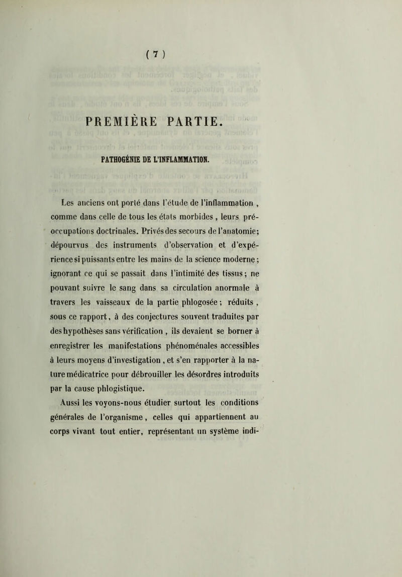 PREMIÈRE PARTIE. PATHOGÉNIE DE LTNELAMMATION. Les anciens ont porté dans l’étude de l’inflammation , comme dans celle de tous les états morbides, leurs pré- occupations doctrinales. Privés des secours de l’anatomie; dépourvus des instruments d’observation et d’expé- rience si puissants entre les mains de la science moderne; ignorant ce qui se passait dans l’intimité des tissus; ne pouvant suivre le sang dans sa circulation anormale à travers les vaisseaux de la partie phlogosée ; réduits, sous ce rapport, à des conjectures souvent traduites par des hypothèses sans vérification , ils devaient se bornera enregistrer les manifestations phénoménales accessibles à leurs moyens d’investigation , et s’en rapporter à la na- ture médicatrice pour débrouiller les désordres introduits par la cause phlogistique. Aussi les voyons-nous étudier surtout les conditions générales de l’organisme, celles qui appartiennent au corps vivant tout entier, représentant un système indi-