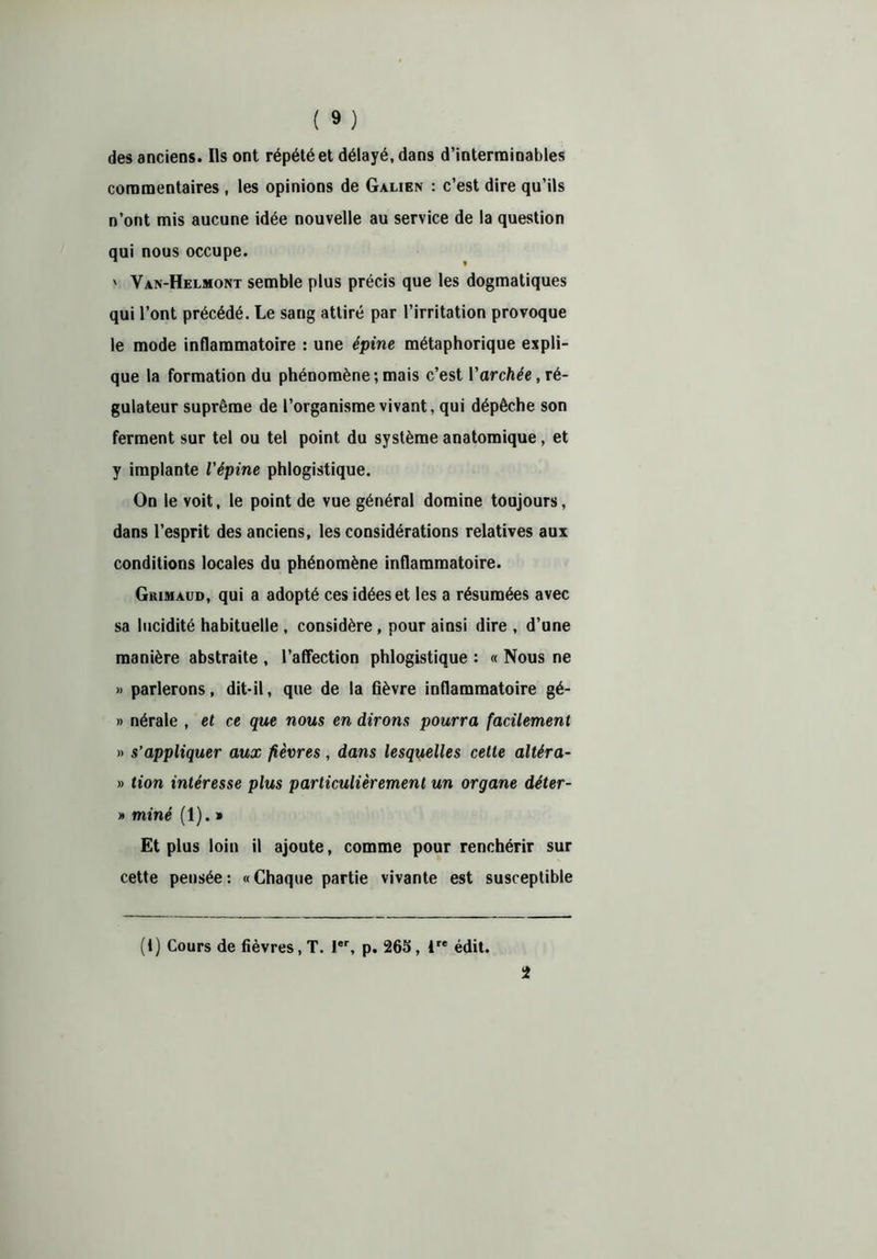 des anciens. Ils ont répété et délayé, dans d’interminables commentaires , les opinions de Galien : c’est dire qu’ils n’ont mis aucune idée nouvelle au service de la question qui nous occupe. ' Van-Helmont semble plus précis que les dogmatiques qui l’ont précédé. Le sang attiré par l’irritation provoque le mode inflammatoire : une épine métaphorique expli- que la formation du phénomène ; mais c’est Varchée, ré- gulateur suprême de l’organisme vivant, qui dépêche son ferment sur tel ou tel point du système anatomique, et y implante l'épine phlogistique. On le voit, le point de vue général domine toujours, dans l’esprit des anciens, les considérations relatives aux conditions locales du phénomène inflammatoire. Grimaud, qui a adopté ces idées et les a résumées avec sa lucidité habituelle, considère, pour ainsi dire , d’une manière abstraite , l’afifection phlogistique : « Nous ne » parlerons, dit-il, que de la fièvre inflammatoire gé- » nérale , et ce que nous en dirons pourra facilement » s’appliquer aux fièvres, dans lesquelles cette altéra- » tion intéresse plus particulièrement un organe déter- » miné (1). » Et plus loin il ajoute, comme pour renchérir sur cette pensée : « Chaque partie vivante est susceptible (1) Cours de fièvres, T. Ier, p. 265, ire édit.