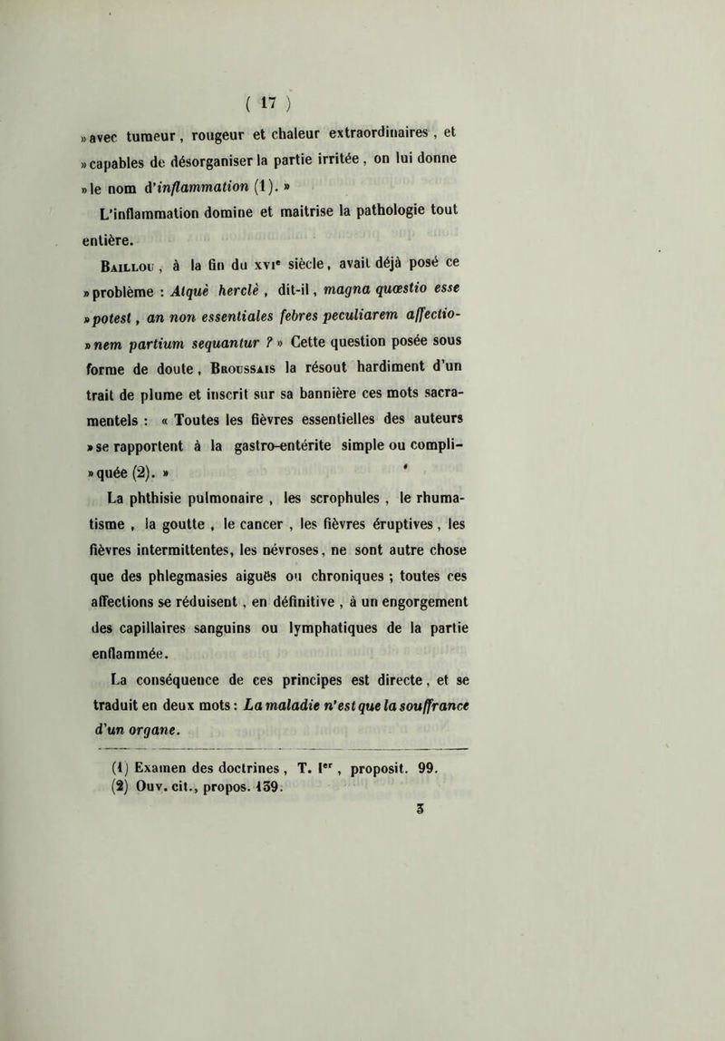 » avec tumeur, rougeur et chaleur extraordinaires, et «capables de désorganiser la partie irritée, on lui donne «le nom d’inflammation (1). » L’inflammation domine et maîtrise la pathologie tout entière. Baillou , à la On du xvi« siècle, avait déjà posé ce » problème : Alquè herclè , dit-il, magna quœstio esse »potest, an non essentiales febres peculiarem affectio- » nem partium sequantur ? « Cette question posée sous forme de doute , Broussais la résout hardiment d’un trait de plume et inscrit sur sa bannière ces mots sacra- mentels : « Toutes les fièvres essentielles des auteurs » se rapportent à la gastro-entérite simple ou compli- «quée (2). » La phthisie pulmonaire , les scrophules, le rhuma- tisme , la goutte , le cancer , les fièvres éruptives, les fièvres intermittentes, les névroses, ne sont autre chose que des phlegmasies aiguës ou chroniques ; toutes ces affections se réduisent, en définitive , à un engorgement des capillaires sanguins ou lymphatiques de la partie enflammée. La conséquence de ces principes est directe, et se traduit en deux mots : La maladie n’est que la souffrance d'un organe. (1) Examen des doctrines , T. Ier, proposit. 99. (2) Ouv. cit., propos. 139. 3