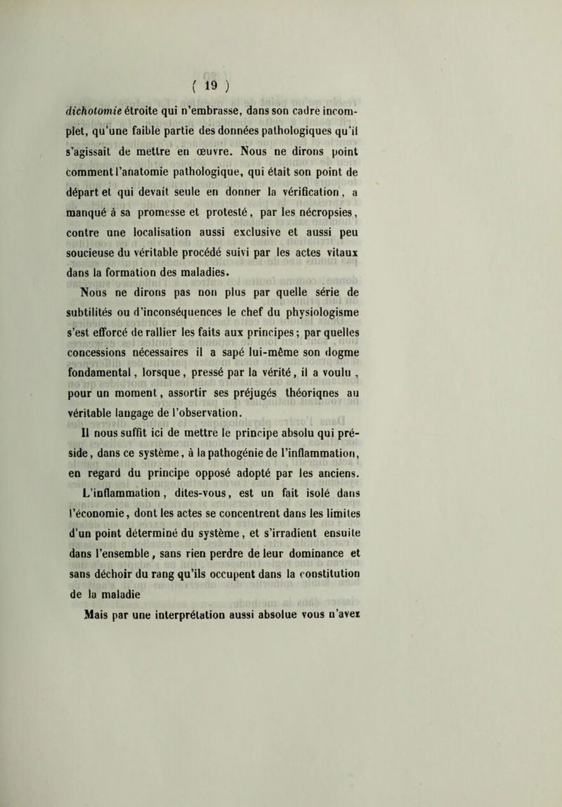 dichotomie étroite qui n’embrasse, dans son cadre incom- plet, qu’une faible partie des données pathologiques qu’il s’agissait de mettre en œuvre. Nous ne dirons point comment l’anatomie pathologique, qui était son point de départ et qui devait seule en donner la vérification, a manqué à sa promesse et protesté, par les nécropsies, contre une localisation aussi exclusive et aussi peu soucieuse du véritable procédé suivi par les actes vitaux dans la formation des maladies. Nous ne dirons pas non plus par quelle série de subtilités ou d’inconséquences le chef du physiologisme s’est efforcé de rallier les faits aux principes; par quelles concessions nécessaires il a sapé lui-même son dogme fondamental, lorsque, pressé par la vérité, il a voulu , pour un moment, assortir ses préjugés théoriqnes au véritable langage de l’observation. Il nous suffit ici de mettre le principe absolu qui pré- side, dans ce système, à la pathogénie de l’inflammation, en regard du principe opposé adopté par les anciens. L’inflammation, dites-vous, est un fait isolé dans l’économie, dont les actes se concentrent dans les limites d’un point déterminé du système, et s’irradient ensuite dans l’ensemble, sans rien perdre de leur dominance et sans déchoir du rang qu’ils occupent dans la constitution de la maladie Mais par une interprétation aussi absolue vous n’avei