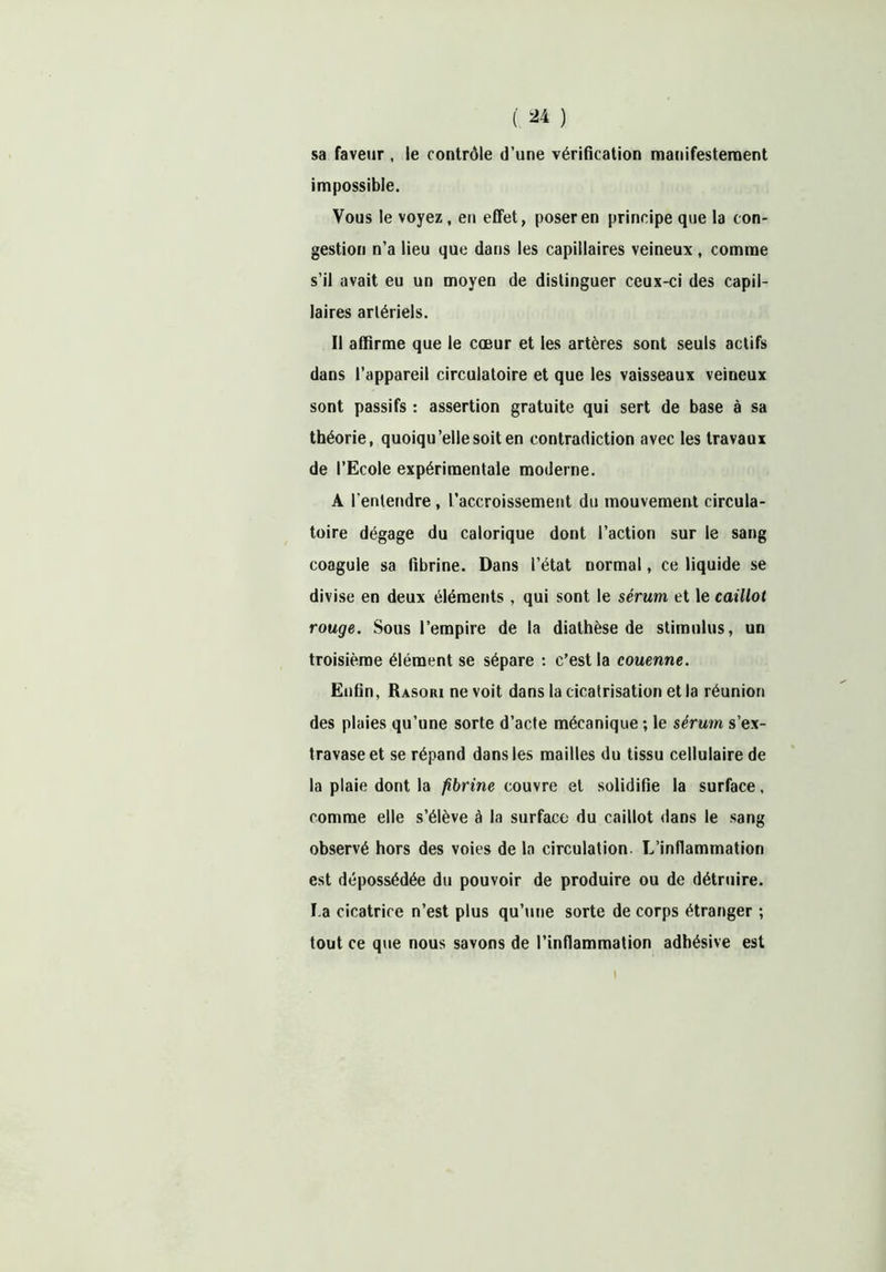 sa faveur , le contrôle d’une vérification manifestement impossible. Vous le voyez, en effet, poser en principe que la con- gestion n’a lieu que dans les capillaires veineux , comme s’il avait eu un moyen de distinguer ceux-ci des capil- laires artériels. Il affirme que le cœur et les artères sont seuls actifs dans l’appareil circulatoire et que les vaisseaux veineux sont passifs : assertion gratuite qui sert de base à sa théorie, quoiqu’elle soit en contradiction avec les travaux de l’Ecole expérimentale moderne. A l’entendre , l’accroissement du mouvement circula- toire dégage du calorique dont l’action sur le sang coagule sa fibrine. Dans l’état normal, ce liquide se divise en deux éléments , qui sont le sérum et le caillot rouge. Sous l’empire de la diathèse de stimulus, un troisième élément se sépare : c’est la couenne. Enfin, Rasori ne voit dans la cicatrisation et la réunion des plaies qu’une sorte d’acte mécanique ; le sérum s’ex- travase et se répand dans les mailles du tissu cellulaire de la plaie dont la fibrine couvre et solidifie la surface, comme elle s’élève à la surface du caillot dans le sang observé hors des voies de la circulation. L’inflammation est dépossédée du pouvoir de produire ou de détruire. La cicatrice n’est plus qu’une sorte de corps étranger ; tout ce que nous savons de l’inflammation adhésive est