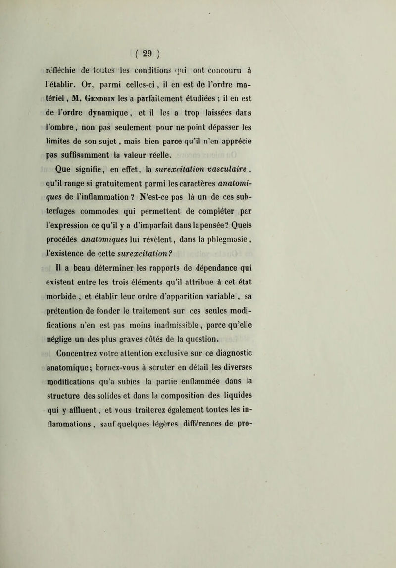 réfléchie de foutes les conditions qui ont concouru à l’établir. Or, parmi celles-ci, il en est de l’ordre ma- tériel , M. Gendrin les a parfaitement étudiées ; il en est de l’ordre dynamique, et il les a trop laissées dans l’ombre, non pas seulement pour ne point dépasser les limites de son sujet, mais bien parce qu’il n’en apprécie pas suffisamment la valeur réelle. Que signifie, en effet, la surexcitation vasculaire . qu’il range si gratuitement parmi les caractères anatomi- ques de l’inflammation ? N’est-ce pas là un de ces sub- terfuges commodes qui permettent de compléter par l’expression ce qu’il y a d’imparfait dans la pensée? Quels procédés anatomiques lui révèlent, dans la phlegmusie, l’existence de cette surexcitation? Il a beau déterminer les rapports de dépendance qui existent entre les trois éléments qu’il attribue à cet état morbide , et établir leur ordre d’apparition variable , sa prétention de fonder le traitement sur ces seules modi- fications n’en est pas moins inadmissible , parce qu’elle néglige un des plus graves côtés de la question. Concentrez votre attention exclusive sur ce diagnostic anatomique; bornez-vous à scruter en détail les diverses modifications qu’a subies la partie enflammée dans la structure des solides et dans la composition des liquides qui y affluent, et vous traiterez également toutes les in- flammations , sauf quelques légères différences de pro-