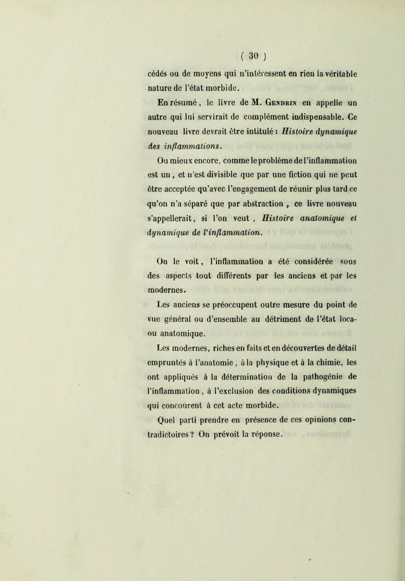 cédés ou de moyens qui n’intéressent en rien la véritable nature de l’état morbide. En résumé, le livre de M. Gendrin en appelle un autre qui lui servirait de complément indispensable. Ce nouveau livre devrait être intitulé : Histoire dynamique des inflammations. Ou mieux encore, comme le problème de l’inflammation est un, et n'est divisible que par une fiction qui ne peut être acceptée qu’avec l’engagement de réunir plus tard ce qu’on n’a séparé que par abstraction , ce livre nouveau s’appellerait, si l’on veut , Histoire anatomique et dynamique de Vinflammation. On le voit, l’inflammation a été considérée sous des aspects tout différents par les anciens et par les modernes. Les anciens se préoccupent outre mesure du point de vue général ou d’ensemble au détriment de l’état Ioca- ou anatomique. Les modernes, riches en faits et en découvertes de détail empruntés à l’anatomie, à la physique et à la chimie, les ont appliqués à la détermination de la pathogénie de l’inflammation , à l’exclusion des conditions dynamiques qui concourent à cet acte morbide. Quel parti prendre en présence de ces opinions con- tradictoires ? On prévoit la réponse.