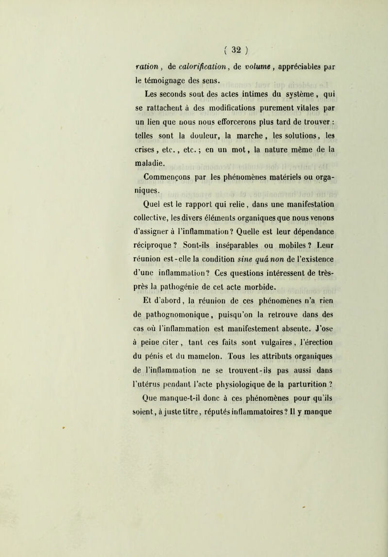 ration, de calorification, de volume, appréciables par le témoignage des sens. Les seconds sont des actes intimes du système, qui se rattachent à des modifications purement vitales par un lien que nous nous efforcerons plus tard de trouver : telles sont la douleur, la marche, les solutions, les crises, etc., etc.; en un mot, la nature même de la maladie. Commençons par les phénomènes matériels ou orga- niques. Quel est le rapport qui relie, dans une manifestation collective, les divers éléments organiques que nous venons d’assigner à l’inflammation? Quelle est leur dépendance réciproque ? Sont-ils inséparables ou mobiles ? Leur réunion est-elle la condition sine quânon de l’existence d’une inflammation? Ces questions intéressent de très- près la pathogénie de cet acte morbide. Et d’abord, la réunion de ces phénomènes n’a rien de pathognomonique, puisqu’on la retrouve dans des cas où l’inflammation est manifestement absente. J’ose à peine citer, tant ces faits sont vulgaires, l’érection du pénis et du mamelon. Tous les attributs organiques de l’inflammation ne se trouvent-ils pas aussi dans l’utérus pendant l’acte physiologique de la parturition ? Que manque-t-il donc à ces phénomènes pour qu’ils soient, à juste titre, réputés inflammatoires ? 11 y manque