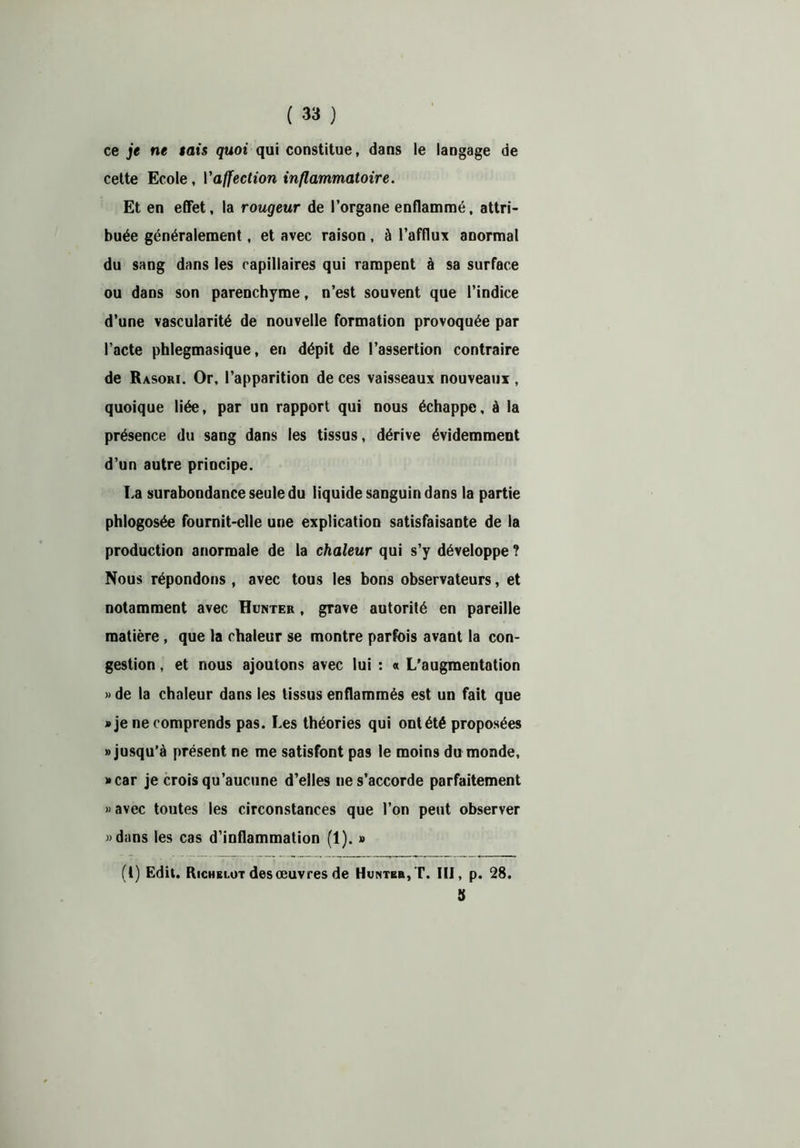 ce je ne tais quoi qui constitue, dans le langage de cette Ecole, Vaffection inflammatoire. Et en effet, la rougeur de l’organe enflammé, attri- buée généralement, et avec raison , à l’afflux anormal du sang dans les capillaires qui rampent à sa surface ou dans son parenchyme, n’est souvent que l’indice d’une vascularité de nouvelle formation provoquée par l’acte phlegmasique, en dépit de l’assertion contraire de Rasori. Or, l’apparition de ces vaisseaux nouveaux , quoique liée, par un rapport qui nous échappe, à la présence du sang dans les tissus, dérive évidemment d’un autre principe. La surabondance seule du liquide sanguin dans la partie phlogosée fournit-elle une explication satisfaisante de la production anormale de la chaleur qui s’y développe ? Nous répondons , avec tous les bons observateurs, et notamment avec Hunter , grave autorité en pareille matière, que la chaleur se montre parfois avant la con- gestion , et nous ajoutons avec lui : « L’augmentation » de la chaleur dans les tissus enflammés est un fait que «je ne comprends pas. Les théories qui ont été proposées «jusqu’à présent ne me satisfont pas le moins du monde, «car je crois qu’aucune d’elles ne s’accorde parfaitement » avec toutes les circonstances que l’on peut observer «dans les cas d’inflammation (1). » (t) Edit. Richelut des œuvres de Hunter, T. III, p. 28. S