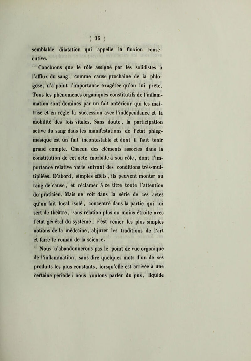 semblable dilatation qui appelle la fluxion consé- cutive. Concluons que le rôle assigné par les solidisles à l’afflux du sang, comme cause prochaine de la phlo- gose, n’a point l’importance exagérée qu’on lui prête. Tous les phénomènes organiques constitutifs de l’inflam- mation sont dominés par un fait antérieur qui les maî- trise et en règle la succession avec l’indépendance et la mobilité des lois vitales. Sans doute, la participation active du sang dans les manifestations de l’état phleg- masique est un fait incontestable et dont il faut tenir grand compte. Chacun des éléments associés dans la constitution de cet acte morbide a son rôle, dont l’im- portance relative varie suivant des conditions très-mul- tipliées. D’abord, simples effets, ils peuvent monter au rang de cause, et réclamer à ce titre toute l’attention du praticien. Mais ne voir dans la série de ces actes qu’un fait local isolé, concentré dans la partie qui lui sert de théâtre, sans relation plus ou moins étroite avec l’état général du système, c’est renier les plus simples notions de la médecine, abjurer les traditions de l’art et faire le roman de la science. Nous n’abandonnerons pas le point de vue organique de l’inflammation, sans dire quelques mots d’un de ses produits les plus constants, lorsqu’elle est arrivée à une certaine période : nous voulons parler du pus, liquide