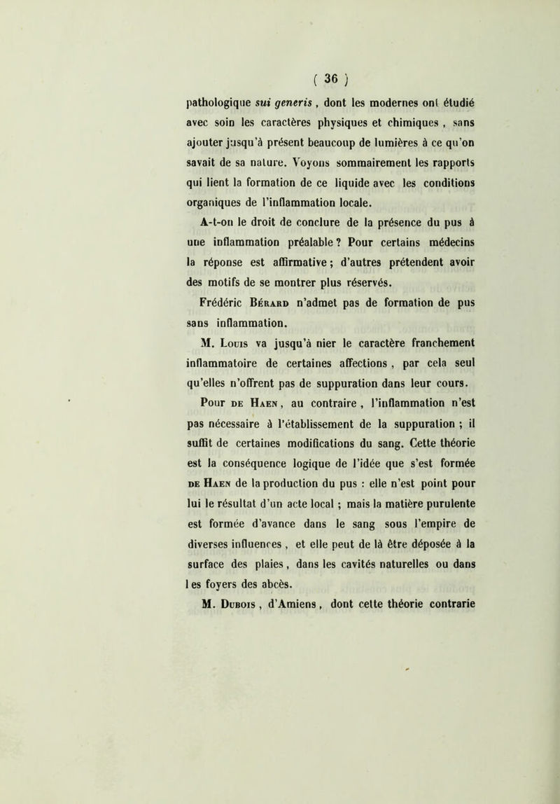 pathologique sui generis , dont les modernes ont étudié avec soin les caractères physiques et chimiques , sans ajouter jusqu’à présent beaucoup de lumières à ce qu’on savait de sa nature. Voyons sommairement les rapports qui lient la formation de ce liquide avec les conditions organiques de l’inflammation locale. A-t-on le droit de conclure de la présence du pus à une inflammation préalable ? Pour certains médecins la réponse est affirmative ; d’autres prétendent avoir des motifs de se montrer plus réservés. Frédéric Bérard n’admet pas de formation de pus sans inflammation. M. Louis va jusqu’à nier le caractère franchement inflammatoire de certaines affections, par cela seul qu’elles n’offrent pas de suppuration dans leur cours. Pour de Haen , au contraire , l’inflammation n’est pas nécessaire à l’établissement de la suppuration ; il suffit de certaines modifications du sang. Cette théorie est la conséquence logique de l’idée que s’est formée de Haen de la production du pus : elle n’est point pour lui le résultat d’un acte local ; mais la matière purulente est formée d’avance dans le sang sous l’empire de diverses influences , et elle peut de là être déposée à la surface des plaies, dans les cavités naturelles ou dans 1 es foyers des abcès. M. Dubois , d’Amiens, dont cette théorie contrarie