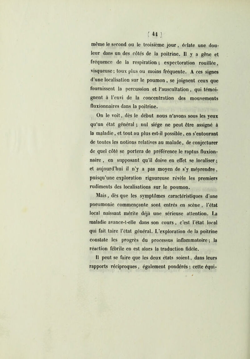 même le second ou le troisième jour , éclate une dou- leur dans un des côtés de la poitrine. Il y a gêne et fréquence de la respiration ; expectoration rouillée, visqueuse; toux plus ou moins fréquente. A ces signes d’une localisation sur le poumon , se joignent ceux que fournissent la percussion et l’auscultation , qui témoi- gnent à l’envi de la concentration des mouvements fluxionnaires dans la poitrine. On le voit, dès le début nous n’avons sous les yeux qu’un état général ; nul siège ne peut être assigné à la maladie, et tout au plus est-il possible, en s’entourant de toutes les notions relatives au malade, de conjecturer de quel côté se portera de préférence le raptus fluxion- naire , en supposant qu’il doive en effet se localiser ; et aujourd’hui il n’y a pas moyen de s’y méprendre, puisqu’une exploration rigoureuse révèle les premiers rudiments des localisations sur le poumon. Mais, dès que les symptômes caractéristiques d’une pneumonie commençante sont entrés en scène , l’état local naissant mérite déjà une sérieuse attention. La maladie avance-t-elle dans son cours , c’est l’état local qui fait taire l’état général. L’exploration de la poitrine constate les progrès du processus inflammatoire; la réaction fébrile en est alors la traduction fidèle. Il peut se faire que les deux états soient, dans leurs rapports réciproques, également pondérés ; cette équi-