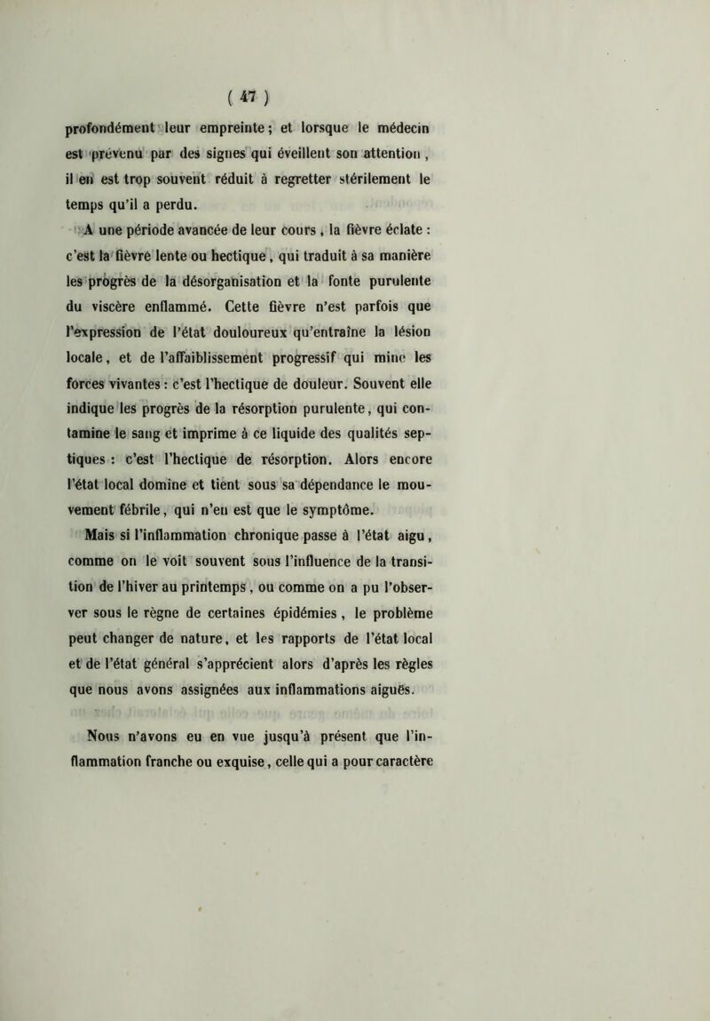 profondément leur empreinte; et lorsque le médecin est prévenu par des signes qui éveillent son attention , il en est trop souvent réduit à regretter stérilement le temps qu’il a perdu. A une période avancée de leur cours, la fièvre éclate : c’est la fièvré lente ou hectique, qui traduit à sa manière les progrès de la désorganisation et la fonte purulente du viscère enflammé. Cette fièvre n’est parfois que l’expression de l’état douloureux qu’entraîne la lésion locale, et de l’affaiblissement progressif qui mine les forces vivantes : c’est l’hectique de douleur. Souvent elle indique les progrès de la résorption purulente, qui con- tamine le sang et imprime à ce liquide des qualités sep- tiques : c’est l’hectique de résorption. Alors encore l’état local domine et tient sous sa dépendance le mou- vement fébrile, qui n’en est que le symptôme. Mais si l’inflammation chronique passe à l’état aigu, comme on le voit souvent sous l’influence de la transi- tion de l’hiver au printemps, ou comme on a pu l’obser- ver sous le règne de certaines épidémies, le problème peut changer de nature, et les rapports de l’état local et de l’état général s’apprécient alors d’après les règles que nous avons assignées aux inflammations aigues. Nous n’avons eu en vue jusqu’à présent que l’in- flammation franche ou exquise, celle qui a pour caractère