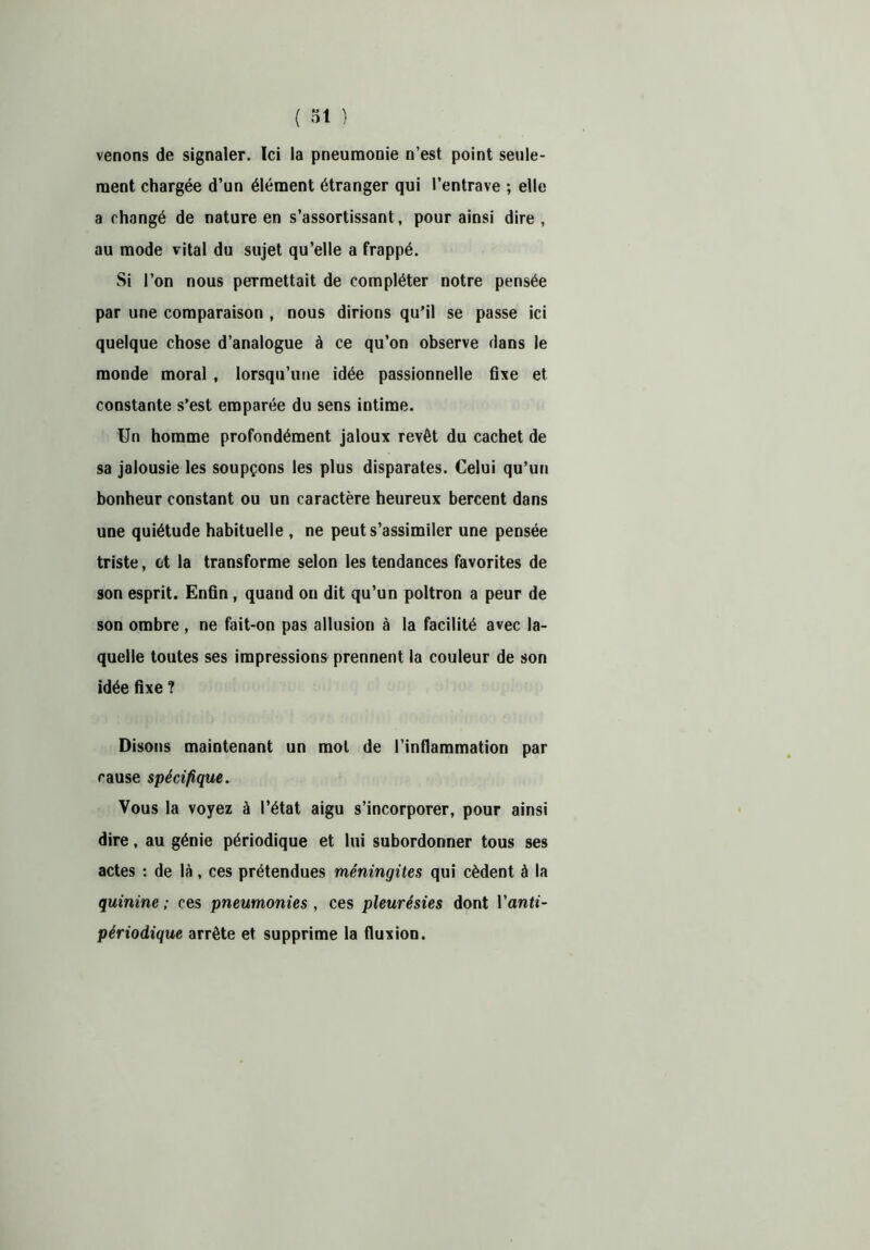 venons de signaler. Ici la pneumonie n’est point seule- ment chargée d’un élément étranger qui l’entrave ; elle a changé de nature en s’assortissant, pour ainsi dire, au mode vital du sujet qu’elle a frappé. Si l’on nous permettait de compléter notre pensée par une comparaison , nous dirions qu’il se passe ici quelque chose d’analogue à ce qu’on observe dans le monde moral , lorsqu’une idée passionnelle fixe et constante s’est emparée du sens intime. Un homme profondément jaloux revêt du cachet de sa jalousie les soupçons les plus disparates. Celui qu’un bonheur constant ou un caractère heureux bercent dans une quiétude habituelle , ne peut s’assimiler une pensée triste, et la transforme selon les tendances favorites de son esprit. Enfin , quand on dit qu’un poltron a peur de son ombre , ne fait-on pas allusion à la facilité avec la- quelle toutes ses impressions prennent la couleur de son idée fixe ? Disons maintenant un mot de l’inflammation par cause spécifique. Vous la voyez à l’état aigu s’incorporer, pour ainsi dire, au génie périodique et lui subordonner tous ses actes : de là, ces prétendues méningites qui cèdent à la quinine ; ces pneumonies , ces pleurésies dont Vanti- périodique arrête et supprime la fluxion.