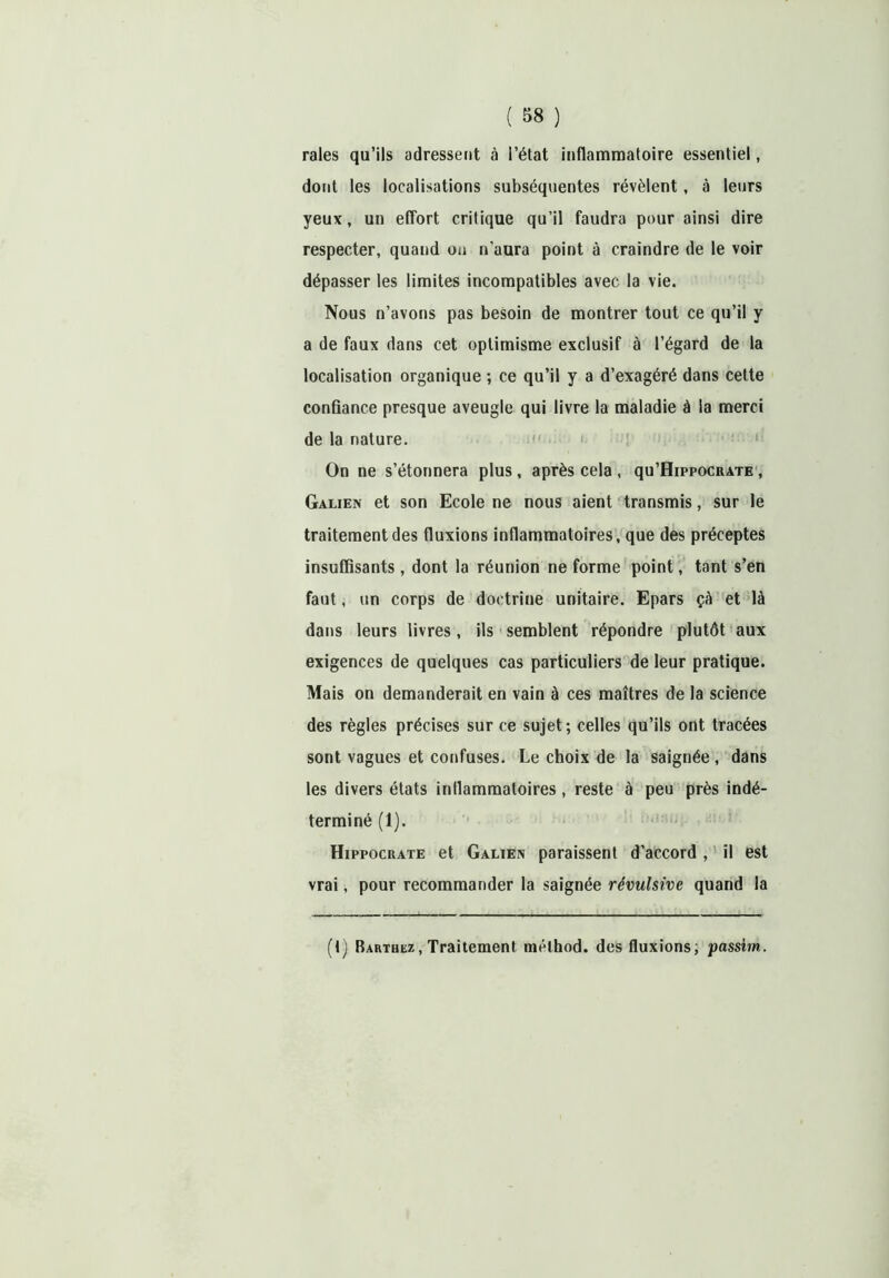 raies qu’ils adressent à l’état inflammatoire essentiel, dont les localisations subséquentes révèlent, à leurs yeux, un effort critique qu’il faudra pour ainsi dire respecter, quand on n'aura point à craindre de le voir dépasser les limites incompatibles avec la vie. Nous n’avons pas besoin de montrer tout ce qu’il y a de faux dans cet optimisme exclusif à l’égard de la localisation organique ; ce qu’il y a d’exagéré dans cette confiance presque aveugle qui livre la maladie à la merci de la nature. On ne s’étonnera plus , après cela , qu’HippocRATE , Galien et son Ecole ne nous aient transmis, sur le traitement des fluxions inflammatoires, que des préceptes insuffisants , dont la réunion ne forme point, tant s’en faut, un corps de doctrine unitaire. Epars çà et là dans leurs livres, ils semblent répondre plutôt aux exigences de quelques cas particuliers de leur pratique. Mais on demanderait en vain à ces maîtres de la science des règles précises sur ce sujet ; celles qu’ils ont tracées sont vagues et confuses. Le choix de la saignée, dans les divers états inflammatoires, reste à peu près indé- terminé (1). Hippocrate et Galien paraissent d’accord , il est vrai, pour recommander la saignée révulsive quand la (t) Bakthez, Traitement mélhod. des fluxions, passim.