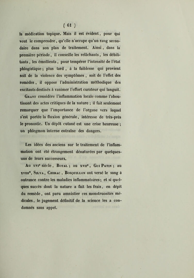 la médication topique. Mais il est évident, pour qui veut le comprendre, qu’elle n’occupe qu’un rang secon- daire dans son plan de traitement. Ainsi , dans la première période, il conseille les relâchants, les débili- tants , les émollients , pour tempérer l’intensité de l’état phlogistique ; plus tard , à la faiblesse qui provient soit de la violence des symptômes , soit de l’effet des remèdes, il oppose l’administration méthodique des excitants destinés â ranimer l’effort curateur qui languit. Grant considère l’inflammation locale comme l’abou- tissant des actes critiques de la nature ; il fait seulement remarquer que l’importance de l’organe vers lequel s’est portée la fluxion générale, intéresse de très-près le pronostic. Un dépôt cutané est une crise heureuse ; un phlegmon interne entraîne des dangers. Les idées des anciens sur le traitement de l’inflam- mation ont été étrangement dénaturées par quelques- uns de leurs successeurs. Au xvie siècle , Botal ; au xvne, Gui Patin ; au ïviii®, Silva, Chirac , Bosquillon ont versé le sang â outrance contre les maladies inflammatoires; et si quel- ques succès dont la nature a fait les frais, en dépit du remède, ont paru amnistier ces monstruosités mé- dicales , le jugement déflnitif de la science les a con- damnés sans appel.